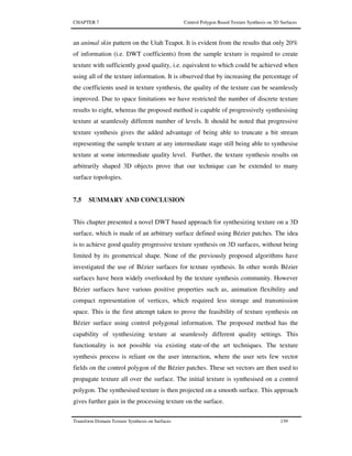 CHAPTER 7 Control Polygon Based Texture Synthesis on 3D Surfaces
Transform Domain Texture Synthesis on Surfaces 139
an animal skin pattern on the Utah Teapot. It is evident from the results that only 20%
of information (i.e. DWT coefficients) from the sample texture is required to create
texture with sufficiently good quality, i.e. equivalent to which could be achieved when
using all of the texture information. It is observed that by increasing the percentage of
the coefficients used in texture synthesis, the quality of the texture can be seamlessly
improved. Due to space limitations we have restricted the number of discrete texture
results to eight, whereas the proposed method is capable of progressively synthesising
texture at seamlessly different number of levels. It should be noted that progressive
texture synthesis gives the added advantage of being able to truncate a bit stream
representing the sample texture at any intermediate stage still being able to synthesise
texture at some intermediate quality level. Further, the texture synthesis results on
arbitrarily shaped 3D objects prove that our technique can be extended to many
surface topologies.
7.5 SUMMARY AND CONCLUSION
This chapter presented a novel DWT based approach for synthesizing texture on a 3D
surface, which is made of an arbitrary surface defined using Bézier patches. The idea
is to achieve good quality progressive texture synthesis on 3D surfaces, without being
limited by its geometrical shape. None of the previously proposed algorithms have
investigated the use of Bézier surfaces for texture synthesis. In other words Bézier
surfaces have been widely overlooked by the texture synthesis community. However
Bézier surfaces have various positive properties such as, animation flexibility and
compact representation of vertices, which required less storage and transmission
space. This is the first attempt taken to prove the feasibility of texture synthesis on
Bézier surface using control polygonal information. The proposed method has the
capability of synthesizing texture at seamlessly different quality settings. This
functionality is not possible via existing state-of-the art techniques. The texture
synthesis process is reliant on the user interaction, where the user sets few vector
fields on the control polygon of the Bézier patches. These set vectors are then used to
propagate texture all over the surface. The initial texture is synthesised on a control
polygon. The synthesised texture is then projected on a smooth surface. This approach
gives further gain in the processing texture on the surface.
 