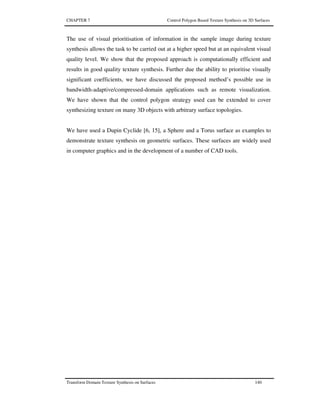 CHAPTER 7 Control Polygon Based Texture Synthesis on 3D Surfaces
Transform Domain Texture Synthesis on Surfaces 140
The use of visual prioritisation of information in the sample image during texture
synthesis allows the task to be carried out at a higher speed but at an equivalent visual
quality level. We show that the proposed approach is computationally efficient and
results in good quality texture synthesis. Further due the ability to prioritise visually
significant coefficients, we have discussed the proposed method’s possible use in
bandwidth-adaptive/compressed-domain applications such as remote visualization.
We have shown that the control polygon strategy used can be extended to cover
synthesizing texture on many 3D objects with arbitrary surface topologies.
We have used a Dupin Cyclide [6, 15], a Sphere and a Torus surface as examples to
demonstrate texture synthesis on geometric surfaces. These surfaces are widely used
in computer graphics and in the development of a number of CAD tools.
 