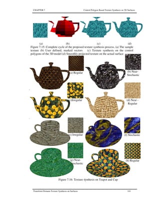 CHAPTER 7 Control Polygon Based Texture Synthesis on 3D Surfaces
Transform Domain Texture Synthesis on Surfaces 141
(a) (b) (c) (d)
Figure 7.15: Complete cycle of the proposed texture synthesis process, (a) The sample
texture (b) User defined, marked vectors (c) Texture synthesis on the control
polygons of the 3D model (d) Smoothly projected texture on the actual surface
(a) Regular (b) Near-
Stochastic
(h) Regular
(d) Near -
Regular
(e) Irregular (f) Stochastic
(g) Near-
stochastic
(c)Irregular
Figure 7.16: Texture synthesis on Teapot and Cup
 