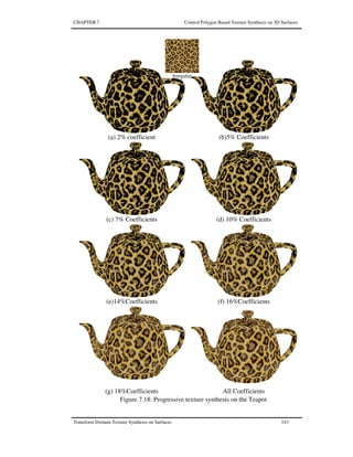 CHAPTER 7 Control Polygon Based Texture Synthesis on 3D Surfaces
Transform Domain Texture Synthesis on Surfaces 143
(a) 2% coefficient (b)5% Coefficients
(c) 7% Coefficients (d) 10% Coefficients
(e)14%Coefficients (f) 16%Coefficients
(g) 18%Coefficients All Coefficients
Irregular
Figure 7.18: Progressive texture synthesis on the Teapot
 