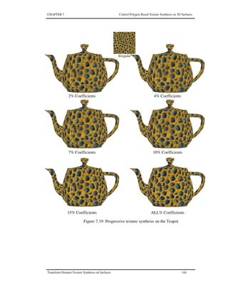 CHAPTER 7 Control Polygon Based Texture Synthesis on 3D Surfaces
Transform Domain Texture Synthesis on Surfaces 144
2% Coefficients 4% Coefficients
7% Coefficients 10% Coefficients
15% Coefficients ALL% Coefficients
Irregular
Figure 7.19: Progressive texture synthesis on the Teapot
 