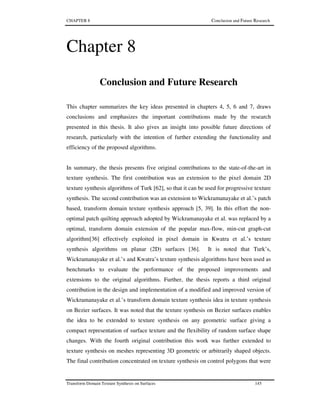 CHAPTER 8 Conclusion and Future Research
Transform Domain Texture Synthesis on Surfaces 145
Chapter 8
Conclusion and Future Research
This chapter summarizes the key ideas presented in chapters 4, 5, 6 and 7, draws
conclusions and emphasizes the important contributions made by the research
presented in this thesis. It also gives an insight into possible future directions of
research, particularly with the intention of further extending the functionality and
efficiency of the proposed algorithms.
In summary, the thesis presents five original contributions to the state-of-the-art in
texture synthesis. The first contribution was an extension to the pixel domain 2D
texture synthesis algorithms of Turk [62], so that it can be used for progressive texture
synthesis. The second contribution was an extension to Wickramanayake et al.’s patch
based, transform domain texture synthesis approach [5, 39]. In this effort the non-
optimal patch quilting approach adopted by Wickramanayake et al. was replaced by a
optimal, transform domain extension of the popular max-flow, min-cut graph-cut
algorithm[36] effectively exploited in pixel domain in Kwatra et al.’s texture
synthesis algorithms on planar (2D) surfaces [36]. It is noted that Turk’s,
Wickramanayake et al.’s and Kwatra’s texture synthesis algorithms have been used as
benchmarks to evaluate the performance of the proposed improvements and
extensions to the original algorithms. Further, the thesis reports a third original
contribution in the design and implementation of a modified and improved version of
Wickramanayake et al.’s transform domain texture synthesis idea in texture synthesis
on Bezier surfaces. It was noted that the texture synthesis on Bezier surfaces enables
the idea to be extended to texture synthesis on any geometric surface giving a
compact representation of surface texture and the flexibility of random surface shape
changes. With the fourth original contribution this work was further extended to
texture synthesis on meshes representing 3D geometric or arbitrarily shaped objects.
The final contribution concentrated on texture synthesis on control polygons that were
 