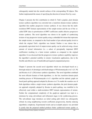CHAPTER 8 Conclusion and Future Research
Transform Domain Texture Synthesis on Surfaces 146
subsequently matted into the smooth surfaces of the corresponding 3D objects. This
further implemented the means of specifying the direction of texture flow by a user.
Chapter 4 presents the first contribution in which G. Turk’s popular, pixel domain
texture synthesis algorithm was converted into a transform domain texture synthesis
algorithm that enables progressive texture synthesis. It was shown that the multi-
resolution DWT domain representation of the sample texture and the use of the so-
called EZW ideas in prioritisation of DWT coefficients enable effective progressive
texture synthesis. The novel algorithm was shown to be capable of synthesizing
textures of any progressive texture quality using a embedded bit stream that represents
the sample texture, as compared to the fixed number of pre-selected quality levels to
which the original Turk’s algorithm was limited. Further it was shown that a
perceptually equivalent level of output texture quality can be achieved using a lesser
amount of textual information (i.e. a subset of perceptually important DWT
coefficients) resulting in a faster texture synthesis as compared to the original
algorithm. It was discussed that the progressive texture synthesis capability improves
the algorithm’s potential usability in remote visualization applications, due to the
flexible and effective use of bandwidth and required computational power.
Chapter 5 presents the second novel algorithm which was developed based on a
thorough analysis of advantages and disadvantages of Wickramanayake et al.’s [5, 39]
and Kwatra et al.’s [36] texture synthesis algorithms. The novel algorithm combined
the most efficient features of both algorithms; i.e. the fast, transform domain patch
matching process of Wickramanayake et al.’s algorithm and the optimal, graph cut
based patch quilting approach adopted by Kwatra et al. To enable the seamless use of
both algorithms within a single texture synthesis algorithm, the pixel domain graph-
cut approach originally adopted by Kwatra in patch quilting, was modified to be
effectively used within a multi-resolution DWT domain representation of texture.
Further the computational complexity of the graph-cut approach was kept to a
minimum by using sub-ordinate and refinement stages in the synthesizing process.
The sub-ordinate stage introduces an initial cutting path which was subsequently
refined, by using neighbouring wavelet coefficients progressively, thereby reducing
algorithmic complexity. Experimental results and an in-depth analysis was provided
to justify that the proposed method produces better synthesised texture quality as
 