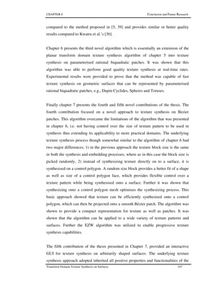 CHAPTER 8 Conclusion and Future Research
Transform Domain Texture Synthesis on Surfaces 147
compared to the method proposed in [5, 39] and provides similar or better quality
results compared to Kwatra et al.’s [36].
Chapter 6 presents the third novel algorithm which is essentially an extension of the
planar transform domain texture synthesis algorithm of chapter 5 into texture
synthesis on parameterised rational biquadratic patches. It was shown that this
algorithm was able to perform good quality texture synthesis at real-time rates.
Experimental results were provided to prove that the method was capable of fast
texture synthesis on geometric surfaces that can be represented by parameterised
rational biquadratic patches, e.g., Dupin Cyclides, Spheres and Toruses.
Finally chapter 7 presents the fourth and fifth novel contributions of the thesis. The
fourth contribution focused on a novel approach to texture synthesis on Bezier
patches. This algorithm overcame the limitations of the algorithm that was presented
in chapter 6, i.e. not having control over the size of texture pattern to be used in
synthesis thus extending its applicability to more practical domains. The underlying
texture synthesis process though somewhat similar to the algorithm of chapter 6 had
two major differences; 1) in the previous approach the texture block size is the same
in both the synthesis and embedding processes, where as in this case the block size is
picked randomly, 2) instead of synthesizing texture directly on to a surface, it is
synthesised on a control polygon. A random size block provides a better fit of a shape
as well as size of a control polygon face, which provides flexible control over a
texture pattern while being synthesised onto a surface. Further it was shown that
synthesizing onto a control polygon mesh optimises the synthesizing process. This
basic approach showed that texture can be efficiently synthesised onto a control
polygon, which can then be projected onto a smooth Bézier patch. The algorithm was
shown to provide a compact representation for texture as well as patches. It was
shown that the algorithm can be applied to a wide variety of texture patterns and
surfaces. Further the EZW algorithm was utilized to enable progressive texture
synthesis capabilities.
The fifth contribution of the thesis presented in Chapter 7, provided an interactive
GUI for texture synthesis on arbitrarily shaped surfaces. The underlying texture
synthesis approach adopted inherited all positive properties and functionalities of the
 
