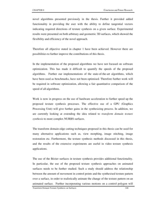 CHAPTER 8 Conclusion and Future Research
Transform Domain Texture Synthesis on Surfaces 148
novel algorithms presented previously in the thesis. Further it provided added
functionality in providing the user with the ability to define tangential vectors
indicating required directions of texture synthesis on a given surface. Experimental
results were presented on both arbitrary and geometric 3D surfaces, which showed the
flexibility and efficiency of the novel approach.
Therefore all objective stated in chapter 1 have been achieved. However there are
possibilities to further improve the contributions of this thesis.
In the implementation of the proposed algorithms we have not focused on software
optimization. This has made it difficult to quantify the speeds of the proposed
algorithms. Further our implementations of the state-of-the-art algorithms, which
have been used as benchmarks, have not been optimised. Therefore further work will
be required in software optimization, allowing a fair quantitative comparison of the
speed of all algorithms.
Work is now in progress on the use of hardware acceleration to further speed up the
proposed texture synthesis processes. The effective use of a GPU (Graphics
Processing Unit) will give further gains in the synthesizing process. In addition, we
are currently looking at extending the idea related to transform domain texture
synthesis to more complex NURBS surfaces.
The transform domain edge cutting techniques proposed in this thesis can be used for
many alternative applications such as, view morphing, image stitching, image
restoration etc. Furthermore, the texture synthesis methods discussed in this thesis,
and the results of the extensive experiments are useful in video texture synthesis
applications.
The use of the Bézier surfaces in texture synthesis provides additional functionality.
In particular, the use of the proposed texture synthesis approaches on animated
surfaces needs to be further studied. Such a study should address the relationship
between the amount of movement in control points and the synthesised texture pattern
over a surface, in order to realistically animate the change of the texture pattern on an
animated surface. Further incorporating various motions on a control polygon will
 