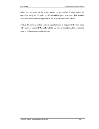 CHAPTER 8 Conclusion and Future Research
Transform Domain Texture Synthesis on Surfaces 149
reflect the movement of the texture pattern on the surface. Further studies on
converting any given 3D model to a Bézier model requires to be done. Such a model
will enable simultaneous compression of the mesh and synthesised texture.
Further the proposed texture synthesis algorithms can be implemented within many
software tools such as 3D Max, Maya, CAD and even advanced modelling systems in
order to further extend their capabilities.
 