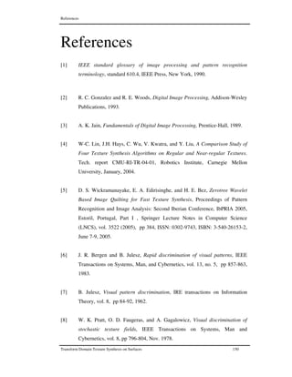 References
Transform Domain Texture Synthesis on Surfaces 150
References
[1] IEEE standard glossary of image processing and pattern recognition
terminology, standard 610.4, IEEE Press, New York, 1990.
[2] R. C. Gonzalez and R. E. Woods, Digital Image Processing, Addison-Wesley
Publications, 1993.
[3] A. K. Jain, Fundamentals of Digital Image Processing, Prentice-Hall, 1989.
[4] W-C. Lin, J.H. Hays, C. Wu, V. Kwatra, and Y. Liu, A Comparison Study of
Four Texture Synthesis Algorithms on Regular and Near-regular Textures.
Tech. report CMU-RI-TR-04-01, Robotics Institute, Carnegie Mellon
University, January, 2004.
[5] D. S. Wickramanayake, E. A. Edirisinghe, and H. E. Bez, Zerotree Wavelet
Based Image Quilting for Fast Texture Synthesis, Proceedings of Pattern
Recognition and Image Analysis: Second Iberian Conference, IbPRIA 2005,
Estoril, Portugal, Part I , Springer Lecture Notes in Computer Science
(LNCS), vol. 3522 (2005), pp 384, ISSN: 0302-9743, ISBN: 3-540-26153-2,
June 7-9, 2005.
[6] J. R. Bergen and B. Julesz, Rapid discrimination of visual patterns, IEEE
Transactions on Systems, Man, and Cybernetics, vol. 13, no. 5, pp 857-863,
1983.
[7] B. Julesz, Visual pattern discrimination, IRE transactions on Information
Theory, vol. 8, pp 84-92, 1962.
[8] W. K. Pratt, O. D. Faugeras, and A. Gagalowicz, Visual discrimination of
stochastic texture fields, IEEE Transactions on Systems, Man and
Cybernetics, vol. 8, pp 796-804, Nov. 1978.
 