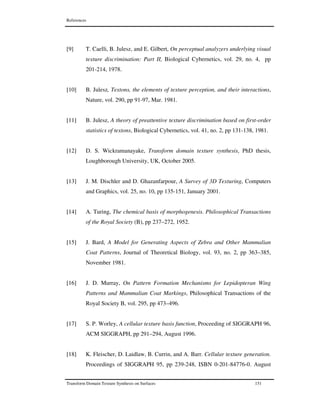References
Transform Domain Texture Synthesis on Surfaces 151
[9] T. Caelli, B. Julesz, and E. Gilbert, On perceptual analyzers underlying visual
texture discrimination: Part II, Biological Cybernetics, vol. 29, no. 4, pp
201-214, 1978.
[10] B. Julesz, Textons, the elements of texture perception, and their interactions,
Nature, vol. 290, pp 91-97, Mar. 1981.
[11] B. Julesz, A theory of preattentive texture discrimination based on first-order
statistics of textons, Biological Cybernetics, vol. 41, no. 2, pp 131-138, 1981.
[12] D. S. Wickramanayake, Transform domain texture synthesis, PhD thesis,
Loughborough University, UK, October 2005.
[13] J. M. Dischler and D. Ghazanfarpour, A Survey of 3D Texturing, Computers
and Graphics, vol. 25, no. 10, pp 135-151, January 2001.
[14] A. Turing, The chemical basis of morphogenesis. Philosophical Transactions
of the Royal Society (B), pp 237–272, 1952.
[15] J. Bard, A Model for Generating Aspects of Zebra and Other Mammalian
Coat Patterns, Journal of Theoretical Biology, vol. 93, no. 2, pp 363–385,
November 1981.
[16] J. D. Murray, On Pattern Formation Mechanisms for Lepidopteran Wing
Patterns and Mammalian Coat Markings, Philosophical Transactions of the
Royal Society B, vol. 295, pp 473–496.
[17] S. P. Worley, A cellular texture basis function, Proceeding of SIGGRAPH 96,
ACM SIGGRAPH, pp 291–294, August 1996.
[18] K. Fleischer, D. Laidlaw, B. Currin, and A. Barr. Cellular texture generation.
Proceedings of SIGGRAPH 95, pp 239-248, ISBN 0-201-84776-0. August
 