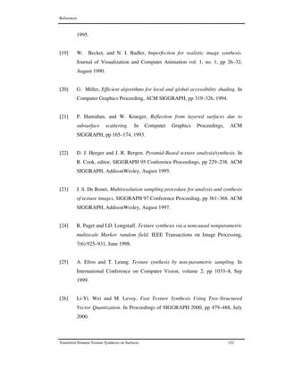 References
Transform Domain Texture Synthesis on Surfaces 152
1995.
[19] W. Becket, and N. I. Badler, Imperfection for realistic image synthesis.
Journal of Visualization and Computer Animation vol. 1, no. 1, pp 26–32,
August 1990.
[20] G. Miller, Efficient algorithms for local and global accessibility shading. In
Computer Graphics Proceeding, ACM SIGGRAPH, pp 319–326, 1994.
[21] P. Hanrahan, and W. Krueger, Reflection from layered surfaces due to
subsurface scattering. In Computer Graphics Proceedings, ACM
SIGGRAPH, pp 165–174, 1993.
[22] D. J. Heeger and J. R. Bergen. Pyramid-Based texture analysis/synthesis. In
R. Cook, editor, SIGGRAPH 95 Conference Proceedings, pp 229–238. ACM
SIGGRAPH, AddisonWesley, August 1995.
[23] J. S. De Bonet, Multiresolution sampling procedure for analysis and synthesis
of texture images, SIGGRAPH 97 Conference Proceeding, pp 361–368. ACM
SIGGRAPH, AddisonWesley, August 1997.
[24] R. Paget and I.D. Longstaff. Texture synthesis via a noncausal nonparametric
multiscale Markov random field. IEEE Transactions on Image Processing,
7(6):925–931, June 1998.
[25] A. Efros and T. Leung. Texture synthesis by non-parametric sampling. In
International Conference on Computer Vision, volume 2, pp 1033–8, Sep
1999.
[26] Li-Yi. Wei and M. Levoy, Fast Texture Synthesis Using Tree-Structured
Vector Quantization. In Proceedings of SIGGRAPH 2000, pp 479–488, July
2000.
 