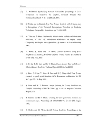 References
Transform Domain Texture Synthesis on Surfaces 153
[27] M. Ashikhmin, Synthesizing Natural Textures,The proceedings of ACM
Symposium on Interactive 3D Graphics, Research Triangle Park,
NorthCarolina March 19-21, pp 217-226, 2001.
[28] S. Zelinka and M. Garland, Real-Time Texture Synthesis with the Jump Map,
In Proceedings of the Thirteenth Eurographics Workshop on Rendering
Techniques, Eurographics Association, pp 99-104, 2002.
[29] M. Tran and A. Datta. Synthesising textures using variable neighbourhood
searching. In Proc. 7th International Conference on Digital Image
Computing: Techniques and Applications, pp 643-652. CSRIO Publishing,
2003.
[30] M. Sabha, P. Peers and P. Dutré, Texture Synthesis using Exact
Neighborhood Matching, Computer Graphics Forum, Volume 26, Number 2,
pp 131-142, June 2007.
[31] Y. Q. Xu, B. N. Guo, and H. Y. Shum, Chaos Mosaic: Fast and Memory
Efficient Texture Synthesis, Technical Report-2000-32, April 2000.
[32] L. Ling, C E Liu, Y. Xing, B. Guo, and H-Y. Shum. Real Time Texture
synthesis by patch based Sampling, ACM Transaction on Graphics, Vol 20,
No 3, pp 127-150, July 2001.
[33] A. Efros and W. T. Freeman, Image Quilting for Texture Synthesis and
Transfer, Proceedings of SIGGRAPH 01, pp 341-6, Los Angeles, California,
August 2001.
[34] R. Szeliski and H.-Y. Shum. Creating full view panoramic mosaics and
environment maps. Proceedings of SIGGRAPH 97, pp 251–258, August
1997.
[35] A. Nealen and M. Alexa, Hybrid Texture Synthesis. Proceedings of the
 