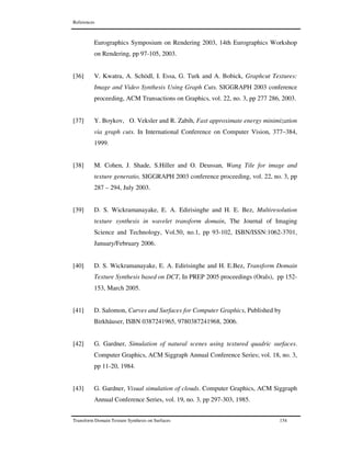 References
Transform Domain Texture Synthesis on Surfaces 154
Eurographics Symposium on Rendering 2003, 14th Eurographics Workshop
on Rendering, pp 97-105, 2003.
[36] V. Kwatra, A. Schödl, I. Essa, G. Turk and A. Bobick, Graphcut Textures:
Image and Video Synthesis Using Graph Cuts. SIGGRAPH 2003 conference
proceeding, ACM Transactions on Graphics, vol. 22, no. 3, pp 277 286, 2003.
[37] Y. Boykov, O. Veksler and R. Zabih, Fast approximate energy minimization
via graph cuts. In International Conference on Computer Vision, 377–384,
1999.
[38] M. Cohen, J. Shade, S.Hiller and O. Deussan, Wang Tile for image and
texture generatio, SIGGRAPH 2003 conference proceeding, vol. 22, no. 3, pp
287 – 294, July 2003.
[39] D. S. Wickramanayake, E. A. Edirisinghe and H. E. Bez, Multiresolution
texture synthesis in wavelet transform domain, The Journal of Imaging
Science and Technology, Vol.50, no.1, pp 93-102, ISBN/ISSN:1062-3701,
January/February 2006.
[40] D. S. Wickramanayake, E. A. Edirisinghe and H. E.Bez, Transform Domain
Texture Synthesis based on DCT, In PREP 2005 proceedings (Orals), pp 152-
153, March 2005.
[41] D. Salomon, Curves and Surfaces for Computer Graphics, Published by
Birkhäuser, ISBN 0387241965, 9780387241968, 2006.
[42] G. Gardner, Simulation of natural scenes using textured quadric surfaces.
Computer Graphics, ACM Siggraph Annual Conference Series; vol. 18, no. 3,
pp 11-20, 1984.
[43] G. Gardner, Visual simulation of clouds. Computer Graphics, ACM Siggraph
Annual Conference Series, vol. 19, no. 3, pp 297-303, 1985.
 