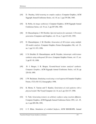 References
Transform Domain Texture Synthesis on Surfaces 155
[44] D. Peachey, Solid texturing on complex surfaces. Computer Graphics, ACM
Siggraph Annual Conference Series, vol. 19, no. 3, pp 279-286, 1985.
[45] K. Perlin, An image synthesizer. Computer Graphics, ACM Siggraph Annual
Conference Series, vol. 19, no. 3, pp 287-296, 1985.
[46] D. Ghazanfarpour, J. M. Dischler, Spectral analysis for automatic 3-D texture
generation. Computers and Graphics, vol. 19, no. 3, pp 413-422, 1995.
[47] D. Ghazanfarpour, J. M. Dischler, Generation of 3D texture using multiple
2D models analysis. Computer Graphics Forum (Eurographics 96), vol. 15,
no. 3, pp 311-323, 1996.
[48] J. N. Dischler, D. Ghazanfarpour, and R. Freydier, Anisotropic solid texture
synthesis using orthogonal 2D views. Computer Graphics Forum, vol. 17, no.
3, pp 87- 95, 1998.
[49] D. J. Heeger, J. R. Bergen, Pyramid-based texture analysis/ synthesis.
Computer Graphics, ACM Siggraph Annual Conference Series, vol 29, pp
229-38, 1995.
[50] J. W. Buchanan. Simulating wood using a voxel approach.Computer Graphics
Forum, 17(3):103-112, Eurographics 1998.
[51] K. Hirota, Y. Tanoue and T. Kaneko, Generation of crack patterns with a
physical model. The Visual Computer vol. 14, no.3, pp 126-137, 1998.
[52] G. Turk. Generating textures on arbitrary surfaces using reaction diffusion.
Computer Graphics, ACM Siggraph Annual Conference Series 1991, vol . 25,
no. 4, pp 289-298, 1991.
[53] J. F. Blinn. Simulation of wrinkled Surfaces, ACM SIGGRAPH, Annual
 
