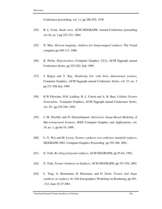 References
Transform Domain Texture Synthesis on Surfaces 156
Conference proceeding, vol. 11, pp 286-292, 1978.
[54] R. L. Cook, Shade trees. ACM SIGGRAPH, Annual Conference proceeding
vol 18, no. 3 pp 223-231, 1984.
[55] N. Max, Horizon mapping: shadows for bump-mapped surfaces, The Visual
computer pp 109-117, 1988.
[56] K. Perlin, Hypertextures, Computer Graphics 23(3), ACM Siggraph annual
Conference Series, pp 253-262, July 1989.
[57] J. Kajiya and T. Kay, Rendering Fur with three dimensional textures,
Computer Graphics, ACM Siggraph annual Conference Series, vol. 23, no. 3
pp 271-298 July 1989.
[58] K.W Fleischer, D.H. Laidlaw, B. L. Currin and A. H. Barr, Cellular Texture
Generation, Computer Graphics, ACM Siggraph annual Conference Series,
vol. 29, pp 239-248, 1995.
[59] J. M. Dischler and D. Ghazanfarpour, Interactive Image-Based Modeling of
Macrostructured Textures, IEEE Computer Graphics and Applications, vol.
19, no. 1, pp 66-74, 1999.
[60] L.-Y. Wei and M. Levoy, Texture synthesis over arbitrary manifold surfaces,
SIGGRAPH 2001, Computer Graphics Proceeding pp 355-360, 2001.
[61] G. Turk, Re-tiling polygonal surfaces, ACM SIGGRAPH, pp 55-64, 1992.
[62] G. Turk, Texture Synthesis on Surfaces, ACM SIGGRAPH, pp 347-354, 2001
[63] L. Ying, A. Hertzmann, H. Biermann, and D. Zorin, Texture and shape
synthesis on surfaces. In 12th Eurographics Workshop on Rendering, pp 301-
-312, June 25-27 2001.
 