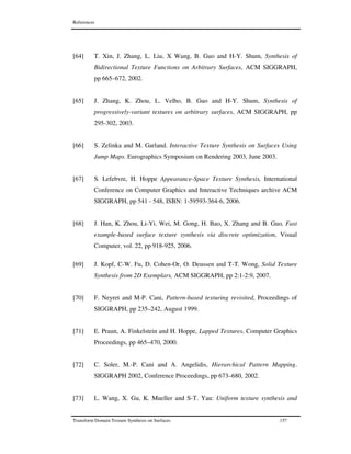 References
Transform Domain Texture Synthesis on Surfaces 157
[64] T. Xin, J. Zhang, L. Liu, X Wang, B. Guo and H-Y. Shum, Synthesis of
Bidirectional Texture Functions on Arbitrary Surfaces, ACM SIGGRAPH,
pp 665–672, 2002.
[65] J. Zhang, K. Zhou, L. Velho, B. Guo and H-Y. Shum, Synthesis of
progressively-variant textures on arbitrary surfaces, ACM SIGGRAPH, pp
295-302, 2003.
[66] S. Zelinka and M. Garland. Interactive Texture Synthesis on Surfaces Using
Jump Maps. Eurographics Symposium on Rendering 2003, June 2003.
[67] S. Lefebvre, H. Hoppe Appearance-Space Texture Synthesis, International
Conference on Computer Graphics and Interactive Techniques archive ACM
SIGGRAPH, pp 541 - 548, ISBN: 1-59593-364-6, 2006.
[68] J. Han, K. Zhou, Li-Yi. Wei, M. Gong, H. Bao, X. Zhang and B. Guo, Fast
example-based surface texture synthesis via discrete optimization, Visual
Computer, vol. 22, pp 918-925, 2006.
[69] J. Kopf, C-W. Fu, D. Cohen-Or, O. Deussen and T-T. Wong, Solid Texture
Synthesis from 2D Exemplars, ACM SIGGRAPH, pp 2:1-2:9, 2007.
[70] F. Neyret and M-P. Cani, Pattern-based texturing revisited, Proceedings of
SIGGRAPH, pp 235–242, August 1999.
[71] E. Praun, A. Finkelstein and H. Hoppe, Lapped Textures, Computer Graphics
Proceedings, pp 465–470, 2000.
[72] C. Soler, M.-P. Cani and A. Angelidis, Hierarchical Pattern Mapping.
SIGGRAPH 2002, Conference Proceedings, pp 673–680, 2002.
[73] L. Wang, X. Gu, K. Mueller and S-T. Yau: Uniform texture synthesis and
 