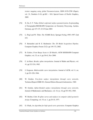 References
Transform Domain Texture Synthesis on Surfaces 158
texture mapping using global Parameterization, ISSN: 0178-2789 (Paper),
vol. 21, Numbers 8-10, pp 801 – 810, Special Issues of Pacific Graphics,
2005.
[74] X. Gu, S. T. Yahu, Global conformal surface parametrization, In proceeding
of Eurographic/SIGGRAPH Symposium on Geometry Processing, Aachen,
Germany, pp 127-137, 23-25 June 2003.
[75] L. Piegl and W. Tiller: The NURBS Book, Springer-Verlag 1995–1997 (2nd
ed.).
[76] F. Bernardini and H. E. Rushmeier: The 3D Model Acquisition Pipeline.
Computer Graphics Forum 21(2): pp 149-172, 2002.
[77] B. Curless, From Range Scans to 3D Models, ACM SIGGRAPH Computer
Graphics, vol. 33, no. 4, pp 38-41, Nov 2000.
[78] C. de Boor. Bicubic spline interpolation. Journal of Maths and Physics, vol.
41, pp 212-218, 1962.
[79] J. Ferguson. Multivariable curve interpolation. Journal of ACM, vol 11, no.
2, pp 221-228, 1964.
[80] W. Gordon. Free-form surface interpolation through curve networks.
Technical Report GMR-921, General Motors Research Laboratories, 1969.
[81] W. Gordon. Spline-blended surface interpolation through curve networks.
Journal of Mathematics and Mechanics, vol. 18, no. 10, pp 931-952, 1969.
[82] W. Boehm, Cubic B-spline curves and surfaces in computer aided geometric
design. Computing, vol. 19, no. 1, pp 29-34, 1977.
[83] G. Chaik, An algorithm for high speed curve generation. Computer Graphics
 