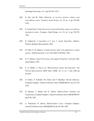 References
Transform Domain Texture Synthesis on Surfaces 159
and Image Processing, vol. 3, pp 346-349, 1974.
[84] D. Doo and M. Sabin, Behaviour of recursive division surfaces near
extraordinary points. Computer Aided Design, vol. 10, no. 6, pp 356-360,
1978.
[85] E. Catmull and J. Clark, Recursively generated B-spline surfaces on arbitrary
topological meshes. Computer Aided Design, vol. 10, no. 6, pp 350-355,
1978.
[86] R. Sedgewick, A logorithms in C part 5: Graph Algorithms. Addison-
Welsley, Reading, Massachusetts, 2001.
[87] P.J. Burt, E. H. Adelson, A multiresolution spline with application to image
mosaics. ACM transactions 2, 217–236. ISSN: 0730-0301, 1983.
[88] H. S. Malavar, Signal Processing with Lapped Transforms, Norwood, MA,
Artech House, 1992.
[89] S. G. Mallat, A Theory for Multiresolution Signal Decomposition: The
Wavelet Representation, IEEE Trans. PAMI, vol. 11, no. 7, July 1989, pp
674-693.
[90] S. Gortler, P. Schröder, M. Cohen and P. Hanrahan, Wavelet Radiosity,
Computer Graphics, Annual Conference Series SIGGRAPH 93, pp 221-230,
1993.
[91] D. Berman, J. Bartell and D. Salesin, Multiresolution Painting and
Compositing, Computer Graphics, Annual Conference Series SIGGRAPH 94,
pp 85-90, 1994.
[92] A. Finkelstein, D. Salesin, Multiresolution Curve, Computer Graphics,
Annual Conference Series SIGGRAPH 94, pp 261-268, 1994.
 
