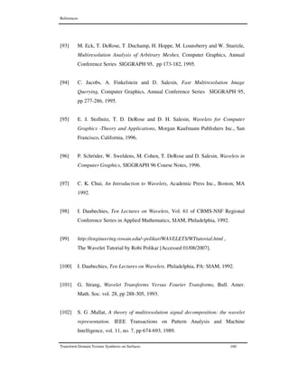 References
Transform Domain Texture Synthesis on Surfaces 160
[93] M. Eck, T. DeRose, T .Duchamp, H. Hoppe, M. Lounsberry and W. Stuetzle,
Multiresolution Analysis of Arbitrary Meshes, Computer Graphics, Annual
Conference Series SIGGRAPH 95, pp 173-182, 1995.
[94] C. Jacobs, A. Finkelstein and D. Salesin, Fast Multiresolution Image
Querying, Computer Graphics, Annual Conference Series SIGGRAPH 95,
pp 277-286, 1995.
[95] E. J. Stollnitz, T. D. DeRose and D. H. Salesin, Wavelets for Computer
Graphics -Theory and Applications, Morgan Kaufmann Publishers Inc., San
Francisco, California, 1996.
[96] P. Schröder, W. Sweldens, M. Cohen, T. DeRose and D. Salesin, Wavelets in
Computer Graphics, SIGGRAPH 96 Course Notes, 1996.
[97] C. K. Chui, An Introduction to Wavelets, Academic Press Inc., Boston, MA
1992.
[98] I. Daubechies, Ten Lectures on Wavelets, Vol. 61 of CBMS-NSF Regional
Conference Series in Applied Mathematics, SIAM, Philadelphia, 1992.
[99] http://engineering.rowan.edu/~polikar/WAVELETS/WTtutorial.html ,
The Wavelet Tutorial by Robi Polikar [Accessed 01/08/2007].
[100] I. Daubechies, Ten Lectures on Wavelets. Philadelphia, PA: SIAM, 1992.
[101] G. Strang, Wavelet Transforms Versus Fourier Transforms, Bull. Amer.
Math. Soc. vol. 28, pp 288-305, 1993.
[102] S. G .Mallat, A theory of multiresolution signal decomposition: the wavelet
representation. IEEE Transactions on Pattern Analysis and Machine
Intelligence, vol. 11, no. 7, pp 674-693, 1989.
 