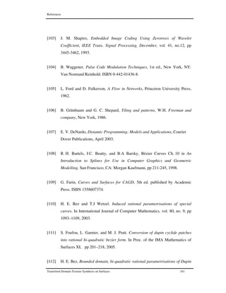 References
Transform Domain Texture Synthesis on Surfaces 161
[103] J. M. Shapiro, Embedded Image Coding Using Zerotrees of Wavelet
Coefficient, IEEE Trans. Signal Processing, December, vol. 41, no.12, pp
3445-3462, 1993.
[104] B. Waggener. Pulse Code Modulation Techniques, 1st ed., New York, NY:
Van Nostrand Reinhold. ISBN 0-442-01436-8.
[105] L. Ford and D. Fulkerson, A Flow in Networks, Princeton University Press,
1962.
[106] B. Grünbaum and G. C. Shepard, Tiling and patterns, W.H. Freeman and
company, New York, 1986.
[107] E. V. DeNardo, Dynamic Programming: Models and Applications, Courier
Dover Publications, April 2003.
[108] R. H. Bartels, J.C. Beatty, and B.A Barsky, Bézier Curves Ch. 10 in An
Introduction to Splines for Use in Computer Graphics and Geometric
Modelling. San Francisco, CA: Morgan Kaufmann, pp 211-245, 1998.
[109] G. Farin, Curves and Surfaces for CAGD, 5th ed. published by Academic
Press. ISBN 1558607374.
[110] H. E. Bez and T.J Wetzel. Induced rational parametrisations of special
curves. In International Journal of Computer Mathematics, vol. 80, no. 9, pp
1093–1109, 2003.
[111] S. Foufou, L. Garnier, and M. J. Pratt. Conversion of dupin cyclide patches
into rational bi-quadratic bezier form. In Proc. of the IMA Mathematics of
Surfaces XI, pp 201–218, 2005.
[112] H. E. Bez, Bounded domain, bi-quadratic rational parametrisations of Dupin
 