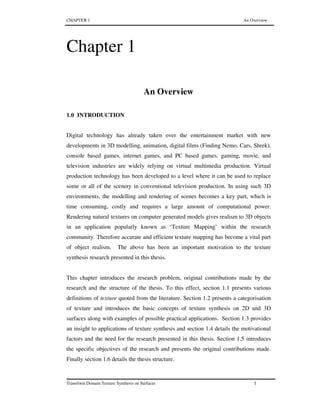 CHAPTER 1 An Overview
Transform Domain Texture Synthesis on Surfaces 1
Chapter 1
An Overview
1.0 INTRODUCTION
Digital technology has already taken over the entertainment market with new
developments in 3D modelling, animation, digital films (Finding Nemo, Cars, Shrek),
console based games, internet games, and PC based games. gaming, movie, and
television industries are widely relying on virtual multimedia production. Virtual
production technology has been developed to a level where it can be used to replace
some or all of the scenery in conventional television production. In using such 3D
environments, the modelling and rendering of scenes becomes a key part, which is
time consuming, costly and requires a large amount of computational power.
Rendering natural textures on computer generated models gives realism to 3D objects
in an application popularly known as ‘Texture Mapping’ within the research
community. Therefore accurate and efficient texture mapping has become a vital part
of object realism. The above has been an important motivation to the texture
synthesis research presented in this thesis.
This chapter introduces the research problem, original contributions made by the
research and the structure of the thesis. To this effect, section 1.1 presents various
definitions of texture quoted from the literature. Section 1.2 presents a categorisation
of texture and introduces the basic concepts of texture synthesis on 2D and 3D
surfaces along with examples of possible practical applications. Section 1.3 provides
an insight to applications of texture synthesis and section 1.4 details the motivational
factors and the need for the research presented in this thesis. Section 1.5 introduces
the specific objectives of the research and presents the original contributions made.
Finally section 1.6 details the thesis structure.
 