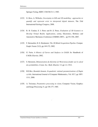 References
Transform Domain Texture Synthesis on Surfaces 163
.
Springer-Verlag, ISBN 3-540-96131-3, 1985.
[123] G. Ross, A. Willocks, Uncertainty in GIS and 3D modelling - approaches to
quantify and represent error in interpreted digital datasets, The 33rd
International Geology Congress, 2008.
[124] R. B. Catalan, E. I. Perez and B. Z. Perez, Evaluation of 3D Scanners to
Develop Virtual Reality Applications, cerma, Electronics, Robotics and
Automotive Mechanics Conference (CERMA 2007), pp 551-556, 2007.
[125] F. Bernardini, H. E. Rushmeier: The 3D Model Acquisition Pipeline. Comput.
Graph. Forum 21(2), pp 149-172, 2002.
[126] G. Farin, A History of Curves and Surfaces in CAGD. In: Handbook of
CAGD, Elsevier, 2002.
[127] S. Bernstein, Démonstration du théorème de Weierstrass fondée sur le calcul
des probabilities. Comm. Soc. Math. Kharkov 13, pp 1-2, 1912.
[128] H.E.Bez, Bounded domain, bi-quadratic rational parametrisations of Dupin
cyclids, International Journal of Computer Mathematics, Vol. 85:7, pp 1097-
1111, 2008.
[129] A. Treisman, Preattentive processing in vision, Computer Vision, Graphics
and Image Processing 31, pp 156-177, 1985.
 