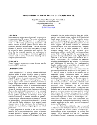 PROGRESSIVE TEXTURE SYNTHESIS ON 3D SURFACES
Rupesh N.Shet, Eran A.Edirisinghe, Helmut E.Bez
Department of Computer Science
Loughborough University, LE11 3TU
United Kingdom
R.Shet@lboro.ac.uk
ABSTRACT
In this paper we propose a novel approach to progressive
texture synthesis on 3D surfaces. The method is based on a
multiresolution DWT decomposition of a sample texture,
which is subsequently progressively transmitted and
utilised within a 3D texture synthesis process. We use the
Embedded Zerotree Wavelet (EZW) concept originally
proposed by Shapiro, in prioritising the DWT coefficients
in progressive texture transmission and synthesis. We
show that the proposed algorithm has applications in
bandwidth and processing power constrained application
domains, such as remote visualisation, streaming and in
computer games/animations.
KEYWORDS
Texture synthesis, progressive texture, discrete wavelet
transform, EZW, rendering
1. INTRODUCTION
Texture synthesis on 2D/3D surfaces, enhances the realism
of virtual scenes. At present significant amount of research
is focussed on establishing virtual realism of arbitrary
shaped 3D surfaces. As a result a number of ‘image based’
texture synthesis algorithms have been proposed in the
past. A typical texture synthesis algorithm starts from a
sample image and attempts to produce a larger texture
with visual appearance similar to the sample by repeated
placement of micro patterns of texture elements on a
surface. It does this in a way that when perceived by an
observer, the synthesized texture appears to be generated
by the same underlying stochastic process. However all
texture synthesis algorithms are challenged by the high
statistical variability of textures involved in synthesis.
Thus a universal solution to texture synthesis yet remains
an open problem. Texturing arbitrary shaped 3D surfaces
which provide further challenges have attracted much
research interest in the recent pass due applications in
animated movie production, computer games and virtual
productions.
A major proportion of research in the area of texture
synthesis has focused on synthesizing texture on planner
surfaces. Recently a number of approaches have been
proposed for texture synthesis on 3D surfaces [1-8]. These
approaches can be broadly classified into two groups,
namely, patch based texture synthesis [1,2,3] and pixel
based texture synthesis [4-8]. The progressive texture
synthesis algorithm proposed in this paper belongs to the
latter category, i.e. pixel based texture synthesis. As the
name suggests the texture synthesis is performed
considering a pixel as the basic unit rather than a complete
patch. In [4] Wei & Levoy proposed a 2D texture
synthesis method based on tree structured vector
quantization and later extended it [5] to arbitrary surfaces
using Turk’s retiling algorithm for generating mesh
pyramids. Correspondingly Turk used a slightly different
approach to 3D texture synthesis [6] based on Wei &
Levoy’s 2D algorithm. Ying [7] proposed two 3D texture
synthesis methods based on Wei & Levoy’s 2D algorithm
and Ashikhmin’s [8] algorithm. Her implementation
handled multi-resolution sub-division of surfaces and
performed well for highly structure patterns.
The motivation to our work comes from the
present requirements for progressive texture synthesis on
3D surfaces, which is a result of the extensive use of
bandwidth limited transmission media in modern
application domains such as remote visualisation,
distributed/collaborative gaming etc. To this extent, the
use of Greg Turk’s popular work on texture synthesis on
3D surfaces (see section 2.1 for details) is limited, due to
its ability to only synthesize textures at certain fixed
resolution levels determined by the pyramidal
decomposition of the sample texture. To overcome this
limitation and to further improve its applicability, in this
paper we propose a progressive texture synthesis method
that replaces the pyramidal decomposition of sample
texture adopted by Turk, by an EZW (embedded zero-tree
wavelet) decomposition, capable of prioritising the DWT
coefficients according to their visual significance. We
illustrate that the proposed novel algorithm is capable of
creating seamlessly varying quality levels of synthesized
texture on 3D surfaces.
For clarity of presentation the paper is organised
as follows: Section-2 introduces the reader to the basics of
Turk’s algorithm, i.e., texture synthesis on surfaces [6],
multiresolution DWT representation of texture and
Shapiro’s EZW algorithm [10] for DWT coefficient
prioritisation. Section-3 presents our proposed progressive
 