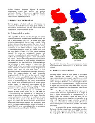 texture synthesis algorithm. Section- 4 provides
experimental results, their analysis and possible
application domains of the proposed algorithm. Finally,
Section-5 concludes, with an insight to possible
improvements and future variations.
2. THEORETICAL BACKGROUND
For the purpose of clarity and ease of reference we
summarise the methods/contents of [6], [10] and [11] in
this section. Hence readers who are familiar with these
concepts can forego reading this section.
2.1 Texture synthesis on surfaces
This algorithm is based on the principle of texture
synthesis on surfaces, independent of parameterization and
use of neighbourhood search [6]. The method draws upon
texture synthesis methods that uses image pyramids [9] for
texture decomposition/representation, but uses a mesh
hierarchy to serve in place of a pyramidal structure. Firstly
a hierarchy of user defined number of sample points from
a low to high density are created in a random order, over
the given surface (Figure1 (a)). Using a point repulsion
method, the points are subsequently repulsed and
separated from each other to uniformly distribute over the
surface. By connecting these points, a mesh is formed on
the surface. Likewise a hierarchy of meshes are created on
the surface, resembling an image pyramid representation.
Subsequently a user specified vector field that indicates
the orientation of texture patterns is created over the
surface. Mesh vertices are sorted in such a manner that the
vector field will be followed when visiting the points (see
Figure1 (b)). Then for each mesh vertex, a local
parameterization of the surrounding vertices is established.
Using this parameterization a small rectangular
neighbourhood with the vertex as the centre is created.
Each point is then scanned to determine the colour. The
colour of particular point is established by examining the
colour of neighbouring points, and finding the best match
to a similar pixel neighbourhood in the given sample
texture image. A multi-level representation of the
synthesised texture on the arbitrary surface is finally
generated as shown in Figures, 1 (c), (d), (e), (f).
Note that in figure 1, (c), (d), (e) and (f), the
number of points on the surface are, 4K, 16K, 64K and
256K respectively. The limitation of Turk’s algorithm is
that at the above fixed resolutions of the surface shape, the
synthesized textures are also fixed in resolution. In other
words the surface texture on the ‘Bunny’ illustrated in
figure 1(f) is fixed, i.e. the one illustrated. However in a
bandwidth constraint environment one would have been
forced to synthesize a lower quality texture as compared to
that of fig 1(f). In the proposed algorithm we provide an
effective means for providing this flexibility.
(a) (b)
(c) Level-1 (d) Level-2
(e) Level-3 (f) Level-4
Figure 1: Turk’s Method (a): Dense points on surface (b): Vector
field creation on the surface (c) (d) (e) (f): Multi-level texture
synthesis
2.2 DWT representation of texture
Textured images contain a large amount of perceptual
data. Therefore the number of bits required to
represent/encode a texture image is high. However typical
images consist of a wide range of frequency components
spread throughout the human visual frequency band. Some
of theses frequency components have a significant effect
in human perception while some others have very low
significance. Fortunately texture images are often of this
type.
The Discrete Wavelet Transforms provide a
compact multi resolution representation of an image. It
gives a signal representation in correspondence to a
narrow band, low frequency range and some of the
coefficients represent short data lags corresponding to a
wide band, high frequency range. Using the concept of
scale, data representing a continuous trade off between
space and frequency can be made available for further
processing.
In our algorithm we use two-dimensional DWT.
To begin with, the texture image is subdivided in to four
sub-bands using horizontal and vertical DWT filters over
the image pixels. The resulting sub bands labeled LH1,
 