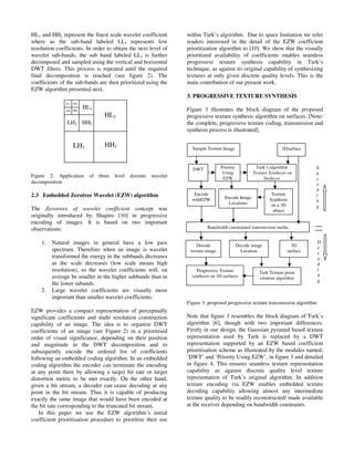 HL1 and HH1 represent the finest scale wavelet coefficient
where as the sub-band labeled LL1 represents low
resolution coefficients. In order to obtain the next level of
wavelet sub-bands, the sub band labeled LL1 is further
decomposed and sampled using the vertical and horizontal
DWT filters. This process is repeated until the required
final decomposition is reached (see figure 2). The
coefficients of the sub-bands are then prioritized using the
EZW algorithm presented next.
Figure 2: Application of three level discrete wavelet
decomposition
2.3 Embedded Zerotree Wavelet (EZW) algorithm
The Zerotrees of wavelet coefficient concept was
originally introduced by Shapiro [10] in progressive
encoding of images. It is based on two important
observations:
1. Natural images in general have a low pass
spectrum. Therefore when an image is wavelet
transformed the energy in the subbands decreases
as the scale decreases (low scale means high
resolution), so the wavelet coefficients will, on
average be smaller in the higher subbands than in
the lower subands.
2. Large wavelet coefficients are visually more
important than smaller wavelet coefficients.
EZW provides a compact representation of perceptually
significant coefficients and multi resolution construction
capability of an image. The idea is to organize DWT
coefficients of an image (see Figure 2) in a prioritised
order of visual significance, depending on their position
and magnitude in the DWT decomposition and to
subsequently encode the ordered list of coefficients
following an embedded coding algorithm. In an embedded
coding algorithm the encoder can terminate the encoding
at any point there by allowing a target bit rate or target
distortion metric to be met exactly. On the other hand,
given a bit stream, a decoder can cease decoding at any
point in the bit stream. Thus it is capable of producing
exactly the same image that would have been encoded at
the bit rate corresponding to the truncated bit stream.
In this paper we use the EZW algorithm’s initial
coefficient prioritisation procedure to prioritise their use
within Turk’s algorithm. Due to space limitation we refer
readers interested in the detail of the EZW coefficient
prioritization algorithm to [10]. We show that the visually
prioritized availability of coefficients enables seamless
progressive texture synthesis capability in Turk’s
technique, as against its original capability of synthesizing
textures at only given discrete quality levels. This is the
main contribution of our present work.
3. PROGRESSIVE TEXTURE SYNTHESIS
Figure 3 illustrates the block diagram of the proposed
progressive texture synthesis algorithm on surfaces. [Note:
the complete, progressive texture coding, transmission and
synthesis process is illustrated].
Figure 3: proposed progressive texture transmission algorithm
Note that figure 3 resembles the block diagram of Turk’s
algorithm [6], though with two important differences.
Firstly in our design, the Gaussian pyramid based texture
representation used by Turk is replaced by a DWT
representation supported by an EZW based coefficient
prioritisation scheme as illustrated by the modules named,
‘DWT’ and ‘Priority Using EZW’, in figure 3 and detailed
in figure 4. This ensures seamless texture representation
capability as against discrete quality level texture
representation of Turk’s original algorithm. In addition
texture encoding via EZW enables embedded texture
decoding capability allowing almost any intermediate
texture quality to be readily reconstructed/ made available
at the receiver depending on bandwidth constraints.
Sample Texture Image
Turk’s algorithm
Texture Synthesis on
Surfaces
3Dsurface
DWT Priority
Using
EZW
Texture
Synthesis
on a 3D
object
Encode Image
Locations
Encode
withEZW
Bandwidth constrained transmission media
Decode
texture image
Decode image
Location
3D
surface
Turk Texture point
creation algorithm
Progressive Texture
synthesis on 3D surfaces
E
n
c
o
d
i
n
g
D
e
c
o
d
i
n
g
LH3
HL3
HH3
HL1
LH1 HH1
HL2
LH2 HH2
LL3
 