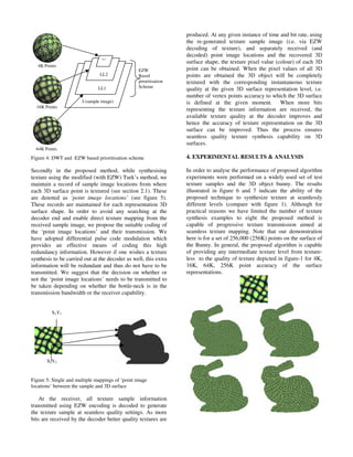 Figure 4: DWT and EZW based prioritisation scheme
Secondly in the proposed method, while synthesising
texture using the modified (with EZW) Turk’s method, we
maintain a record of sample image locations from where
each 3D surface point is textured (see section 2.1). These
are denoted as ‘point image locations’ (see figure 5).
These records are maintained for each representation 3D
surface shape. In order to avoid any searching at the
decoder end and enable direct texture mapping from the
received sample image, we propose the suitable coding of
the ‘point image locations’ and their transmission. We
have adopted differential pulse code modulation which
provides an effective means of coding this high
redundancy information. However if one wishes a texture
synthesis to be carried out at the decoder as well, this extra
information will be redundant and thus do not have to be
transmitted. We suggest that the decision on whether or
not the ‘point image locations’ needs to be transmitted to
be taken depending on whether the bottle-neck is in the
transmission bandwidth or the receiver capability.
Figure 5: Single and multiple mappings of ‘point image
locations’ between the sample and 3D surface
At the receiver, all texture sample information
transmitted using EZW encoding is decoded to generate
the texture sample at seamless quality settings. As more
bits are received by the decoder better quality textures are
produced. At any given instance of time and bit rate, using
the re-generated texture sample image (i.e. via EZW
decoding of texture), and separately received (and
decoded) point image locations and the recovered 3D
surface shape, the texture pixel value (colour) of each 3D
point can be obtained. When the pixel values of all 3D
points are obtained the 3D object will be completely
textured with the corresponding instantaneous texture
quality at the given 3D surface representation level, i.e.
number of vertex points accuracy to which the 3D surface
is defined at the given moment. When more bits
representing the texture information are received, the
available texture quality at the decoder improves and
hence the accuracy of texture representation on the 3D
surface can be improved. Thus the process ensures
seamless quality texture synthesis capability on 3D
surfaces.
4. EXPERIMENTAL RESULTS & ANALYSIS
In order to analyse the performance of proposed algorithm
experiments were performed on a widely used set of test
texture samples and the 3D object bunny. The results
illustrated in figure 6 and 7 indicate the ability of the
proposed technique to synthesize texture at seamlessly
different levels (compare with figure 1). Although for
practical reasons we have limited the number of texture
synthesis examples to eight the proposed method is
capable of progressive texture transmission aimed at
seamless texture mapping. Note that our demonstration
here is for a set of 256,000 (256K) points on the surface of
the Bunny. In general, the proposed algorithm is capable
of providing any intermediate texture level from texture-
less to the quality of texture depicted in figure-1 for 4K,
16K, 64K, 256K point accuracy of the surface
representations.
X1Y1
X2Y2
I (sample image)
LL1
LL2
LL3
4K Points
16K Points
64K Points
EZW
Based
prioritisation
Scheme
 