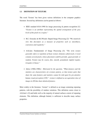 CHAPTER 1 An Overview
Transform Domain Texture Synthesis on Surfaces 2
1.1 DEFINITION OF TEXTURE
The word ‘Texture’ has been given various definitions in the computer graphics
literature. Several key definitions can be quoted as follows:
• IEEE standard 610.4-1990 for image processing & pattern recognition [1]:
“Texture is an attribute representing the spatial arrangement of the grey
levels of the pixels in a region.”
• R.C. Gonzalez & R.E.Woods: Digital Image Processing [2]: “We intuitively
view this descriptor as a measure of properties such as smoothness,
coarseness and regularity.”
• A.K.Jain: Fundamentals of Image Processing [3]: “The term texture
generally refers to repetition of basic texture elements called texels. A texel
contains several pixels, whose placement could be periodic, quasi-periodic or
random. Texture may be coarse, fine, smooth, granulated, rippled regular,
irregular or linear.”
• Julesz (1960s-1980s) : Motivated by the question, “What features and the
statistics are characteristics of a texture pattern, so that texture pairs that
share the same features and statistics cannot be told apart by pre-attentive
human visual perception [129] ”, texture is defined as an equivalent class of
images in 2D that share identical features.
More widely in the literature, “texture” is defined as an image containing repeating
patterns, with the possibility of random variations. This definition seems closer to
A.K.Jain’s [3] and holds well as the majority of natural surfaces consist of repeating
elements. This definition, although limited, is sufficient to describe many surface
properties.
 
