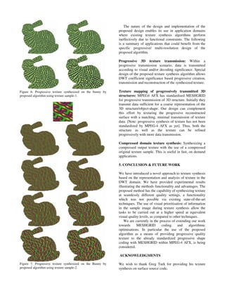 Figure 6: Progressive texture synthesized on the bunny by
proposed algorithm using texture sample-1.
Figure 7: Progressive texture synthesized on the Bunny by
proposed algorithm using texture sample-2.
The nature of the design and implementation of the
proposed design enables its use in application domains
where existing texture synthesis algorithms perform
ineffectively due to functional constraints. The following
is a summary of applications that could benefit from the
specific progressive/ multi-resolution design of the
proposed algorithm.
Progressive 3D texture transmission: Within a
progressive transmission scenario, data is transmitted
according to visual and/or decoding significance. Special
design of the proposed texture synthesis algorithm allows
DWT coefficient significance based progressive creation,
transmission and reconstruction of the synthesized texture.
Texture mapping of progressively transmitted 3D
structures: MPEG4 AFX has standardised MESHGRID
for progressive transmission of 3D structure. Initially they
transmit data sufficient for a coarse representation of the
3D structure/object-shape. Our design can complement
this effort by texturing the progressive reconstructed
surface with a matching, minimal transmission of texture
data. [Note: progressive synthesis of texture has not been
standardized by MPEG-4 AFX as yet]. Thus, both the
structure as well as the texture can be refined
progressively with more data transmission.
Compressed domain texture synthesis: Synthesizing a
compressed output texture with the use of a compressed
original texture sample. This is useful in fast, on demand
applications.
5. CONCLUSION & FUTURE WORK
We have introduced a novel approach to texture synthesis
based on the representation and analysis of texture in the
DWT domain. We have provided experimental results
illustrating the methods functionality and advantages. The
proposed method has the capability of synthesizing texture
at seamlessly different quality settings, a functionality
which was not possible via existing state-of-the-art
techniques. The use of visual prioritisation of information
in the sample image during texture synthesis allow the
tasks to be carried out at a higher speed at equivalent
visual quality levels, as compared to other techniques.
We are currently in the process of extending our work
towards MESHGRID coding and algorithmic
optimisations. In particular the use of the proposed
algorithm as a means of providing progressive quality
texture to the already standardized progressive shape
coding with MESHGRID within MPEG-4 AFX, is being
considered.
ACKNOWLEDGMENTS
We wish to thank Greg Turk for providing his texture
synthesis on surface source code.
 