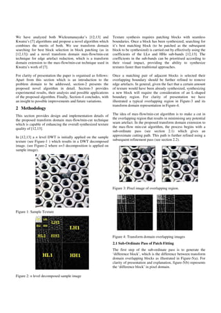 We have analyzed both Wickramanayake’s [12,13] and
Kwatra’s [7] algorithms and propose a novel algorithm which
combines the merits of both. We use transform domain
searching for best block selection in block patching (as in
[12,13]) and a novel transform domain max-flow/min-cut
technique for edge artefact reduction, which is a transform
domain extension to the max-flow/min-cut technique used in
Kwatra’s work of [7].
For clarity of presentation the paper is organised as follows:
Apart from this section which is an introduction to the
problem domain to be addressed, section-2 presents the
proposed novel algorithm in detail. Section-3 provides
experimental results, their analysis and possible applications
of the proposed algorithm. Finally, Section-4 concludes, with
an insight to possible improvements and future variations.
2 Methodology
This section provides design and implementation details of
the proposed transform domain max-flow/min-cut technique
which is capable of enhancing the overall synthesized texture
quality of [12,13].
In [12,13] a n level DWT is initially applied on the sample
texture (see Figure-1 ) which results in a DWT decomposed
image. (see Figure-2 where n=3 decomposition is applied on
sample image).
Figure 1: Sample Texture
Figure 2: n level decomposed sample image
Texture synthesis requires patching blocks with seamless
boundaries. Once a block has been synthesized, searching for
it’s best matching block (to be patched as the subsequent
block to be synthesized) is carried out by effectively using the
coefficients of the LLn and HHn sub-bands [12,13]. The
coefficients in the sub-bands can be prioritised according to
their visual impact, providing the ability to synthesize
textures faster than traditional approaches.
Once a matching pair of adjacent blocks is selected their
overlapping boundary should be further refined to remove
edge artefacts. In general, given the fact that a certain amount
of texture would have been already synthesized, synthesizing
a new block will require the consideration of an L-shaped
boundary region. For clarity of presentation we have
illustrated a typical overlapping region in Figure-3 and its
transform domain representation in Figure-4.
The idea of max-flow/min-cut algorithm is to make a cut in
the overlapping region that results in minimising any potential
seam artefact. In the proposed transform domain extension to
the max-flow min-cut algorithm, the process begins with a
sub-ordinate pass (see section 2.1) which gives an
approximate cutting path. This path is further refined using a
subsequent refinement pass (see section 2.2).
Figure 3: Pixel image of overlapping region.
Figure 4: Transform domain overlapping images
2.1 Sub-Ordinate Pass of Patch Fitting
The first step of the sub-ordinate pass is to generate the
‘difference block’, which is the difference between transform
domain overlapping blocks as illustrated in Figure-5(a). For
clarity of presentation and explanation, figure-5(b) represents
the ‘difference block’ in pixel domain.
 