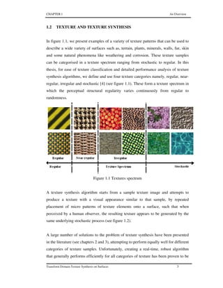 CHAPTER 1 An Overview
Transform Domain Texture Synthesis on Surfaces 3
1.2 TEXTURE AND TEXTURE SYNTHESIS
In figure 1.1, we present examples of a variety of texture patterns that can be used to
describe a wide variety of surfaces such as, terrain, plants, minerals, walls, fur, skin
and some natural phenomena like weathering and corrosion. These texture samples
can be categorised in a texture spectrum ranging from stochastic to regular. In this
thesis, for ease of texture classification and detailed performance analysis of texture
synthesis algorithms, we define and use four texture categories namely, regular, near-
regular, irregular and stochastic [4] (see figure 1.1). These form a texture spectrum in
which the perceptual structural regularity varies continuously from regular to
randomness.
Figure 1.1 Textures spectrum
A texture synthesis algorithm starts from a sample texture image and attempts to
produce a texture with a visual appearance similar to that sample, by repeated
placement of micro patterns of texture elements onto a surface, such that when
perceived by a human observer, the resulting texture appears to be generated by the
same underlying stochastic process (see figure 1.2).
A large number of solutions to the problem of texture synthesis have been presented
in the literature (see chapters 2 and 3), attempting to perform equally well for different
categories of texture samples. Unfortunately, creating a real-time, robust algorithm
that generally performs efficiently for all categories of texture has been proven to be
 