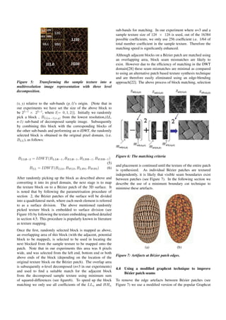 Figure 5: Transforming the sample texture into a
multiresolution image representation with three level
decomposition.
(x, y) relative to the sub-bands (p, l)’s origin. [Note that in
our experiments we have set the size of the above block to
be 25−l
× 25−l
, where l(= 0, 1, 2)]. Initially we randomly
pick a block , BLLn−1(x,y) from the lowest resolution,(LL,
n-1) sub-band of decomposed sample image. Subsequently
by combining this block with the corresponding blocks of
the other sub-bands and performing an n-IDWT, the randomly
selected block is obtained in the original pixel domain, (i.e.
BLL), as follows:
BLLn−2 = IDWT(BLLn−1, BHLn−1, BLHn−1, BHHn−1)
(5)
BLL = IDWT(BLL0, BHL0, BLH0, BHH0) (6)
After randomly picking up the block as described above and
converting it into its pixel domain, the next stage is to map
the texture block on to a B´ezier patch of the 3D surface. It
is noted that by following the parametrisation procedure of
section 2, the B´ezier patches of the surface will be divided
into a quadrilateral mesh, where each mesh element is referred
to as a surface division. The above mentioned randomly
picked texture block is embedded to surface division (see
Figure 10) by following the texture embedding method detailed
in section 4.5. This procedure is popularly known in literature
as texture mapping.
Once the ﬁrst, randomly selected block is mapped as above,
an overlapping area of this block (with the adjacent, potential
block to be mapped), is selected to be used in locating the
next blocked from the sample texture to be mapped onto the
patch. Note that in our experiments this area was 8 pixels
wide, and was selected from the left end, bottom end or both
above ends of the block (depending on the location of the
original texture block on the B´ezier patch). The overlap area
is subsequently n-level decomposed (n=3 in our experiments)
and used to ﬁnd a suitable match for the adjacent block
from the decomposed sample texture using minimum sum
of squared-differences (see ﬁgure6). To speed up the block
matching we only use all coefﬁcients of the LLn and HHn
sub-bands for matching. In our experiment where n=3 and a
sample texture size of 128 × 128 is used, out of the 16384
possible coefﬁcients, we only use 256 coefﬁcient i.e. 1/64 of
total number coefﬁcient in the sample texture. Therefore the
matching speed is signiﬁcantly enhanced.
Although adjacent blocks on a B´ezier patch are matched using
an overlapping area, block seam mismatches are likely to
exist. However due to the efﬁciency of matching in the DWT
domain[28] these seam mismatches are minimal as compared
to using an alternative patch based texture synthesis technique
and are therefore easily eliminated using an edge-blending
approach[22]. The above process of block matching, selection
Figure 6: The matching criteria
and placement is continued until the texture of the entire patch
is synthesized. As individual B´ezier patches are textured
independently, it is likely that visible seam boundaries exist
between patches (see Figure 7). In the following section we
describe the use of a minimum boundary cut technique to
minimise these artefacts.
(a) (b)
Figure 7: Artifacts at B´ezier patch edges.
4.4 Using a modiﬁed graphcut technique to improve
B´ezier patch seams
To remove the edge artefacts between B´ezier patches (see
Figure 7) we use a modiﬁed version of the popular Graphcut
 