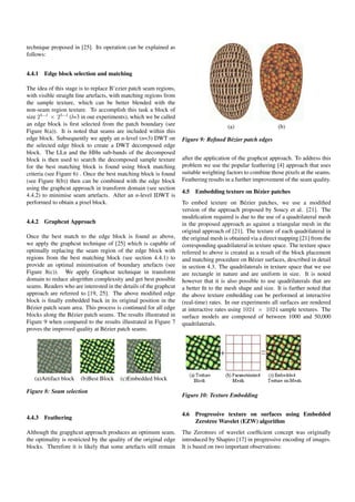 technique proposed in [25]. Its operation can be explained as
follows:
4.4.1 Edge block selection and matching
The idea of this stage is to replace B’ezier patch seam regions,
with visible straight line artefacts, with matching regions from
the sample texture, which can be better blended with the
non-seam region texture. To accomplish this task a block of
size 25−l
× 25−l
(l=3 in our experiments), which we be called
an edge block is ﬁrst selected from the patch boundary (see
Figure 8(a)). It is noted that seams are included within this
edge block. Subsequently we apply an n-level (n=3) DWT on
the selected edge block to create a DWT decomposed edge
block. The LLn and the HHn sub-bands of the decomposed
block is then used to search the decomposed sample texture
for the best matching block is found using block matching
criteria (see Figure 6) . Once the best matching block is found
(see Figure 8(b)) then can be combined with the edge block
using the graphcut approach in transform domain (see section
4.4.2) to minimise seam artefacts. After an n-level IDWT is
performed to obtain a pixel block.
4.4.2 Graphcut Approach
Once the best match to the edge block is found as above,
we apply the graphcut technique of [25] which is capable of
optimally replacing the seam region of the edge block with
regions from the best matching block (see section 4.4.1) to
provide an optimal minimisation of boundary artefacts (see
Figure 8(c)). We apply Graphcut technique in transform
domain to reduce alogrithm complexsity and get best possible
seams. Readers who are interested in the details of the graphcut
approach are referred to [19, 25]. The above modiﬁed edge
block is ﬁnally embedded back in its original position in the
B´ezier patch seam area. This process is continued for all edge
blocks along the B´ezier patch seams. The results illustrated in
Figure 9 when compared to the results illustrated in Figure 7
proves the improved quality at B´ezier patch seams.
(a)Artifact block (b)Best Block (c)Embedded block
Figure 8: Seam selection
4.4.3 Feathering
Although the grapghcut approach produces an optimum seam,
the optimality is restricted by the quality of the original edge
blocks. Therefore it is likely that some artefacts still remain
(a) (b)
Figure 9: Reﬁned B´ezier patch edges
after the application of the graphcut approach. To address this
problem we use the popular feathering [4] approach that uses
suitable weighting factors to combine those pixels at the seams.
Feathering results in a further improvement of the seam quality.
4.5 Embedding texture on B´ezier patches
To embed texture on B´ezier patches, we use a modiﬁed
version of the approach proposed by Soucy et al. [21]. The
modiﬁcation required is due to the use of a quadrilateral mesh
in the proposed approach as against a triangular mesh in the
original approach of [21]. The texture of each quadrilateral in
the original mesh is obtained via a direct mapping [21] from the
corresponding quadrilateral in texture space. The texture space
referred to above is created as a result of the block placement
and matching procedure on B´ezier surfaces, described in detail
in section 4.3. The quadrilaterals in texture space that we use
are rectangle in nature and are uniform in size. It is noted
however that it is also possible to use quadrilaterals that are
a better ﬁt to the mesh shape and size. It is further noted that
the above texture embedding can be performed at interactive
(real-time) rates. In our experiments all surfaces are rendered
at interactive rates using 1024 × 1024 sample textures. The
surface models are composed of between 1000 and 50,000
quadrilaterals.
Figure 10: Texture Embedding
4.6 Progressive texture on surfaces using Embedded
Zerotree Wavelet (EZW) algorithm
The Zerotrees of wavelet coefﬁcient concept was originally
introduced by Shapiro [17] in progressive encoding of images.
It is based on two important observations:
 