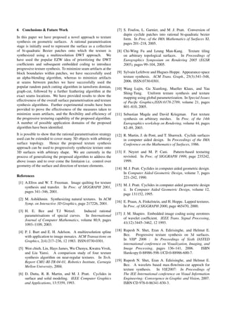 6 Conclusions & Future Work
In this paper we have proposed a novel approach to texture
synthesis on geometric surfaces. A rational parametrisation
stage is initially used to represent the surface as a collection
of bi-quadratic Bezier patches onto which the texture is
synthesized using a multiresolution DWT approach. We
have used the popular EZW idea of prioritizing the DWT
coefﬁcients and subsequent embedded coding to introduce
progressive texture synthesis. To minimize seam artifacts at the
block boundaries within patches, we have successfully used
an alpha-blending algorithm, whereas to minimize artifacts
at seams between patches we have successfully used the
popular random patch cutting algorithm in tarnsform domian,
graph-cut, followed by a further feathering algorithm at the
exact seams locations. We have provided results to show the
effectiveness of the overall surface parametrisation and texture
synthesis algorithms. Further experimental results have been
provided to prove the effectiveness of the measures taken to
minimize seam artifacts, and the ﬂexibility and efﬁciency of
the progressive texturing capability of the proposed algorithm.
A number of possible application domains of the proposed
algorithm have been identiﬁed.
It is possible to show that the rational parametrisation strategy
used can be extended to cover many 3D objects with arbitrary
surface topology. Hence the proposed texture synthesis
approach can be used to progressively synthesize texture onto
3D surfaces with arbitrary shape. We are currently in the
process of generalizing the proposed algorithm to address the
above issues and to over come the limitaion i.e. control over
geometry of the surface and direction of texture elements.
References
[1] A.Efros and W. T. Freeman. Image quilting for texture
synthesis and transfer. In Proc. of SIGGRAPH 2001,
pages 341–346, 2001.
[2] M. Ashikhmin. Synthesizing natural textures. In ACM
Symp. on Interactive 3D Graphics, page 217226, 2001.
[3] H. E. Bez and T.J Wetzel. Induced rational
parametrisations of special curves. In International
Journal of Computer Mathematics, volume 80,9, pages
1093–1109, 2003.
[4] P. J. Burt and E. H. Adelson. A multiresolution spline
with application to image mosaics. ACM Transactions on
Graphics, 2(4):217–236, 12 1983. ISSN:0730-0301.
[5] Wen chieh. Lin, Hays James, Wu Chenyu, Kwatra Vivek,
and Liu Yanxi. A comparison study of four texture
synthesis algorithm on near-regular textures. In Tech.
Report CMU-RI-TR-04-01, Robotics Institute, Carnegie
Mellon University, 2004.
[6] D. Dutta, R. R. Martin, and M. J. Pratt. Cyclides in
surface and solid modeling. IEEE Computer Graphics
and Applications, 13:5359, 1993.
[7] S. Foufou, L. Garnier, and M .J. Pratt. Conversion of
dupin cyclide patches into rational bi-quadratic bezier
form. In Proc. of the IMA Mathematics of Surfaces XI,
pages 201–218, 2005.
[8] Chi-Wing Fu and Leung Man-Kang. Texture tiling
on arbitrary topological surfaces. In Proceedings of
Eurographics Symposium on Rendering 2005 (EGSR
2005), pages 99–104, 2005.
[9] Sylvain Lefebvre and Hugues Hoppe. Appearance-space
texture synthesis. ACM Trans. Graph., 25(3):541–548,
2006. ISSN:0730-0301.
[10] Wang Lujin, Gu Xianfeng, Mueller Klaus, and Yau
Shing-Tung. Uniform texture synthesis and texture
mapping using global parameterization. In Special Issues
of Paciﬁc Graphics,ISSN:0178-2789, volume 21, pages
801–810, 2005.
[11] Sebastian Magda and David Kriegman. Fast texture
synthesis on arbitrary meshes. In Proc. of the 14th
Eurographics workshop on Rendering, volume 44, pages
82–89, 2003.
[12] R. Martin, J. de Pont, and T. Sharrock. Cyclide surfaces
in computer aided design. In Proceedings of the IMA
Conference on the Mathematics of Surfaces, 1986.
[13] F. Neyret and M. P. Cani. Pattern-based texturing
revisited. In Proc. of SIGGRAPH 1999, page 235242,
1999.
[14] M. J. Pratt. Cyclides in computer aided geometric design.
In Computer Aided Geometric Design, volume 7, pages
221–242, 1990.
[15] M. J. Pratt. Cyclides in computer aided geometric design
ii. In Computer Aided Geometric Design, volume 12,
page 131152, 1995.
[16] E. Praun, A. Finkelstein, and H. Hoppe. Lapped textures.
In Proc. of SIGGRAPH 2000, page 465470, 2000.
[17] J. M. Shapiro. Embedded image coding using zerotrees
of wavelet coefﬁcient. IEEE Trans. Signal Processing,
41(12):3445–3462, 12 1993.
[18] Rupesh N. Shet, Eran A. Edirisinghe, and Helmut E.
Bez. Progressive texture synthesis on 3d surfaces.
In VIIP 2006 : In Proceedings of Sixth IASTED
international conference on Visualization, Imaging, and
Image Processing, pages 136–141, 2006. ISBN
Hardcopy:0-88986-598-1/CD:0-88986-600-7.
[19] Rupesh N. Shet, Eran A. Edirisinghe, and Helmut E.
Bez. A wavelets based max-ﬂow/min-cut approch for
texture synthesis. In VIE2007: In Proceedings of
The IEE International conference on Visual Information
Engineering: Convergence in Graphic and Vision, 2007.
ISBN CD 978-0-86341-830-3.
 