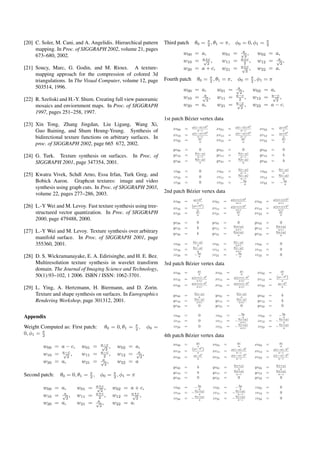 [20] C. Soler, M. Cani, and A. Angelidis. Hierarchical pattern
mapping. In Proc. of SIGGRAPH 2002, volume 21, pages
673–680, 2002.
[21] Soucy, Marc, G. Godin, and M. Rioux. A texture-
mapping approach for the compression of colored 3d
triangulations. In The Visual Computer, volume 12, page
503514, 1996.
[22] R. Szeliski and H.-Y. Shum. Creating full view panoramic
mosaics and enviornment maps. In Proc. of SIGGRAPH
1997, pages 251–258, 1997.
[23] Xin Tong, Zhang Jingdan, Liu Ligang, Wang Xi,
Guo Baining, and Shum Heung-Yeung. Synthesis of
bidirectional texture functions on arbitrary surfaces. In
proc. of SIGGRAPH 2002, page 665 672, 2002.
[24] G. Turk. Texture synthesis on surfaces. In Proc. of
SIGGRAPH 2001, page 347354, 2001.
[25] Kwatra Vivek, Schdl Arno, Essa Irfan, Turk Greg, and
Bobick Aaron. Graphcut textures: image and video
synthesis using graph cuts. In Proc. of SIGGRAPH 2003,
volume 22, pages 277–286, 2003.
[26] L.-Y Wei and M. Levoy. Fast texture synthesis using tree-
structured vector quantization. In Proc. of SIGGRAPH
2000, page 479488, 2000.
[27] L.-Y Wei and M. Levoy. Texture synthesis over arbitrary
manifold surface. In Proc. of SIGGRAPH 2001, page
355360, 2001.
[28] D. S. Wickramanayake, E. A. Edirisinghe, and H. E. Bez.
Multiresolution texture synthesis in wavelet transform
domain. The Journal of Imaging Science and Technology,
50(1):93–102, 1 2006. ISBN / ISSN: 1062-3701.
[29] L. Ying, A. Hertzmann, H. Biermann, and D. Zorin.
Texture and shape synthesis on surfaces. In Eurographics
Rendering Workshop, page 301312, 2001.
Appendix
Weight Computed as: First patch: θ0 = 0, θ1 = π
2 , φ0 =
0, φ1 = π
2
w00 = a − c, w01 = a−c√
2
, w02 = a,
w10 = a−c√
2
, w11 = a−c
2 , w12 = a√
2
,
w20 = a, w21 = a√
2
, w22 = a
Second patch: θ0 = 0, θ1 = π
2 , φ0 = π
2 , φ1 = π
w00 = a, w01 = a+c√
2
, w02 = a + c,
w10 = a√
2
, w11 = a+c
2 , w12 = a+c√
2
,
w20 = a, w21 = a√
2
, w22 = a.
Third patch θ0 = π
2 , θ1 = π, φ0 = 0, φ1 = π
2
w00 = a, w01 = a√
2
, w02 = a,
w10 = a+c√
2
, w11 = a+c
2 , w12 = a√
2
,
w20 = a + c, w21 = a+c√
2
, w22 = a.
Fourth patch θ0 = π
2 , θ1 = π, φ0 = π
2 , φ1 = π
w00 = a, w01 = a√
2
, w02 = a,
w10 = a√
2
, w11 = a−c
2 , w12 = a−c√
2
,
w20 = a, w21 = a−c√
2
, w22 = a − c.
1st patch B´ezier vertex data
xv00 = µ(c−a)+b2
a−c xv01 = µ(c−a)+b2
a−c xv02 = µc+b2
a
xv10 = µ(c−a)+b2
a−c xv11 = µ(c−a)+b2
a−c xv12 = µc+b2
a
xv20 = µc
a xv21 = µc
a xv22 = µc
a
yv00 = 0 yv01 = 0 yv02 = 0
yv10 = b(a−µ)
a−c yv11 = b(a−µ)
a−c yv12 = b
yv20 = b(a−µ)
a yv21 = b(a−µ)
a yv22 = b
zv00 = 0 zv01 = b(c−µ)
a−c zv02 = b(c−µ)
a
zv10 = 0 zv11 = b(c−µ)
a−c zv12 = b(c−µ)
a
zv20 = 0 zv21 = −bµ
a zv22 = −bµ
a
2nd patch B´ezier vertex data
xv00 = µc+b2
a xv01 = µ(a+c)+b2
a+c xv02 = µ(a+c)+b2
a+c
xv10 =
(µc+b2
)
a xv11 = µ(a+c)+b2
a+c xv12 = µ(a+c)+b2
a+c
xv20 = µc
a xv21 = µc
a xv22 = µc
a
yv00 = 0 yv01 = 0 yv02 = 0
yv10 = b yv11 = b(a+µ)
a+c yv12 = b(a+µ)
a+c
yv20 = b yv21 = b(a+µ)
a yv22 = b(a+µ)
a
zv00 = b(c−µ)
a zv01 = b(c−µ)
a+c zv02 = 0
zv10 = b(c−µ)
a zv11 = b(c−µ)
a+c zv12 = 0
zv20 = −bµ
a zv21 = −bµ
a zv22 = 0
3rd patch B´ezier vertex data
xv00 = µc
a xv01 = µc
a xv02 = µc
a
xv10 = µ(a+c)−b2
a+c xv11 = µ(a+c)−b2
a+c xv12 =
(µc−b2
)
a
xv20 = µ(a+c)−b2
a+c xv21 = µ(a+c)−b2
a+c xv22 = µc−b2
a
yv00 = b(a−µ)
a yv01 = b(a−µ)
a yv02 = b
yv10 = b(a−µ)
a+c yv11 = b(a−µ)
a+c yv12 = b
yv20 = 0 yv21 = 0 yv22 = 0
zv00 = 0 zv01 = −bµ
a zv02 = −bµ
a
zv10 = 0 zv11 = −b(c+µ)
a+c zv12 = −b(c+µ)
a
zv20 = 0 zv21 = −b(c+µ)
a+c zv22 = −b(c+µ)
a
4th patch B´ezier vertex data
xv00 = µc
a xv01 = µc
a xv02 = µc
a
xv10 =
(µc−b2
)
a xv11 = µ(c−a)−b2
a−c xv12 = µ(c−a)−b2
a−c
xv20 = µc−b2
a xv21 = µ(c−a)−b2
a−c xv22 = µ(c−a)−b2
a−c
yv00 = b yv01 = b(a+µ)
a yv02 = b(a+µ)
a
yv10 = b yv11 = b(a+µ)
a−c yv12 = b(a+µ)
a−c
yv20 = 0 yv21 = 0 yv22 = 0
zv00 = −bµ
a zv01 = −bµ
a zv02 = 0
zv10 = −b(c+µ)
a zv11 = −b(c+µ)
a−c zv12 = 0
zv20 = −b(c+µ)
a zv21 = −b(c+µ)
a−c zv22 = 0
 