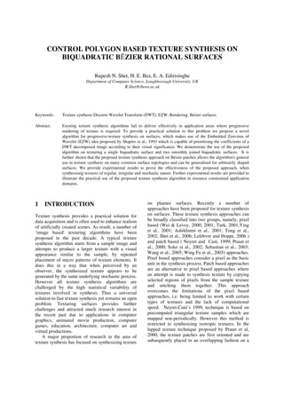 CONTROL POLYGON BASED TEXTURE SYNTHESIS ON
BIQUADRATIC B ZIER RATIONAL SURFACES
Rupesh N. Shet, H. E. Bez, E. A. Edirisinghe
Department of Computer Science, Loughborough University, UK
R.Shet@lboro.ac.uk
Keywords: Texture synthesis Discrete Wavelet Transform (DWT), EZW, Rendering, Bézier surfaces.
Abstract: Existing texture synthesis algorithms fail to deliver effectively in application areas where progressive
rendering of texture is required. To provide a practical solution to this problem we propose a novel
algorithm for progressive-texture synthesis on surfaces, which makes use of the Embedded Zero-tree of
Wavelet (EZW) idea proposed by Shapiro et al., 1993 which is capable of prioritising the coefficients of a
DWT decomposed image according to their visual significance. We demonstrate the use of the proposed
algorithm on texturing a single biquadratic surface and two smoothly joined biquadratic surfaces. It is
further shown that the proposed texture synthesis approach on Bézier patches allows the algorithm's general
use in texture synthesis on many common surface topologies and can be generalised for arbitrarily shaped
surfaces. We provide experimental results to prove the effectiveness of the proposed approach, when
synthesising textures of regular, irregular and stochastic nature. Further experimental results are provided to
illustrate the practical use of the proposed texture synthesis algorithm in resource constrained application
domains.
1 INTRODUCTION
Texture synthesis provides a practical solution for
data acquisition and is often used to enhance realism
of artificially created scenes. As result, a number of
‘image based' texturing algorithms have been
proposed in the past decade. A typical texture
synthesis algorithm starts from a sample image and
attempts to produce a larger texture with a visual
appearance similar to the sample, by repeated
placement of micro patterns of texture elements. It
does this in a way that when perceived by an
observer, the synthesized texture appears to be
generated by the same underlying stochastic process.
However all texture synthesis algorithms are
challenged by the high statistical variability of
textures involved in synthesis. Thus a universal
solution to fast texture synthesis yet remains an open
problem. Texturing surfaces provides further
challenges and attracted much research interest in
the recent past due to applications in computer
graphics, animated movie production, computer
games, education, architecture, computer art and
virtual productions.
A major proportion of research in the area of
texture synthesis has focused on synthesizing texture
on planner surfaces. Recently a number of
approaches have been proposed for texture synthesis
on surfaces. These texture synthesis approaches can
be broadly classified into two groups, namely, pixel
based (Wei & Levoy, 2000, 2001; Turk, 2001;Ying
et al., 2001; Ashikhmin et al., 2001; Tong et al.,
2002; Shet et al., 2006; Lefebvre and Hoppe, 2006 )
and patch based ( Neyret and Cani, 1999; Praun et
al., 2000; Soler et al., 2002; Sebastian et al., 2003;
Wang et al., 2005; Wing Fu et al., 2005) approaches.
Pixel based approaches consider a pixel as the basic
unit in the synthesis process. Patch based approaches
are an alternative to pixel based approaches where
an attempt is made to synthesis texture by copying
selected regions of pixels from the sample texture
and stitching them together. This approach
overcomes the limitations of the pixel based
approaches, i.e. being limited to work with certain
types of textures and the lack of computational
speed. Neyret-Cani’s 1999, technique is based on
precomputed triangular texture samples which are
mapped non-periodically. However this method is
restricted to synthesising isotropic textures. In the
lapped texture technique proposed by Praun et al,
2000, the texture patches are first oriented and are
subsequently placed in an overlapping fashion on a
 