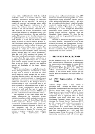 surface with a predefined vector field. The method
works for a limited set of textures. Soler et al., 2002
introduces hierarchical texturing to overcome
drawbacks of previous algorithm. The method is
capable of capturing low-frequency pattern while
preserving high frequency randomness in the
texture. The synthesis time may vary from few
minutes to few tens of minutes. Sebastian et al.,
2003 separated the texture pre-processing from
synthesis and proposed two independent phases. Pre-
processed texture is stored on a disk and used when
needed. This process is very slow but only needs to
be performed once. The pre-processing time vary
from minutes to a few tens of minutes. Further
storing the texture on a disk is essential. Wang et al.,
2005 algorithm is mainly based on global conformal
parameterization of surfaces, where the textures are
preserved on surfaces without seams or cracks. This
algorithm is simple for texture synthesis but
parameterization process adopted is time consuming
thereby slowing down the overall performance.
Wing Fu et.al., 2005 introduced the concept of
Wang tiles. Initially a low distortion conformal map
is created from the input surface, which forms a
quad based geometry. The texture is then laid out on
quad surfaces, properly oriented and then mapped
back on to the surface. However this approach
inherits all drawbacks of the image quilting
algorithms.
All the above techniques are applied on irregular
shapes of triangular meshes, which results in seams
at edges. Size of triangles in the mesh also varies
which makes the visual artefacts on the surface,
prominent. Further to this, it will also use extensive
bandwidth in transmission media as triangular mesh
information and texture are in uncompressed format.
Further the animation of this triangular mesh is
difficult as they are rigid. To overcome many of the
above problems we have proposed to use NURBS, a
form of surface representation which helps to
compress a mesh and thus can be applied in
constrained bandwidth environments. NURBS also
provides additional facilities to animate the surface.
The inspiration of our work comes from the
present requirements for progressive texture
synthesis on surfaces, which results in extensive use
of transmission media with limited bandwidth for
modern application domains such as remote
visualisation, distributed/collaborative gaming etc.
Current texture synthesis algorithms on surfaces are
time consuming and fail to perform in
progressive/transform domain. To overcome this
problem we propose a progressive texture synthesis
algorithm using multiresolution DWT
decomposition, coefficient prioritisation using EZW
(embedded zero-tree wavelet) algorithm and surface
representation using biquadratic rational surfaces
which is falls under patch base category. We prove
the proposed novel algorithm is capable of creating
seamlessly varying quality levels of synthesized
texture on surfaces. According to the authors
knowledge it is a first attempt that demonstrates
progressive texture synthesis on meshes, which
utilises control polygons generated from the
biquadratic Bézier equations. We show that the
proposed work can be generalised to any type of
arbitrary mesh.
For clarity of presentation the paper is organised
as follows Section-2 introduces the reader to the
research background and fundamentals. Section-3
presents the proposed algorithm. Section-4 provides
experimental results and a detailed analysis. Finally,
Section-5 concludes, with an insight to possible
improvements and future variations.
2 RESEARCH BACKGROUND
For the purpose of clarity and ease of reference we
have summarized the fundamental techniques used
for multiresolution representation of texture (DWT)
[Wickramanayake et al., 2005], DWT coefficient
prioritization (EZW) [Shapiro et al., 1993] and
surface parameterization (biquadratic rational
surfaces) in this section. Hence readers who are
familiar with these concepts can forgo reading this
section.
2.1 DWT Representation of Texture
Image
Textured images contain a large amount of
perceptual data. Therefore the number of bits
required to represent/encode a texture image is high.
However typical images consist of a wide range of
frequency components spread throughout the human
visual frequency band. Some of theses frequency
components have a significant effect in human
perception while some others have very low
significance. Fortunately texture images are often of
this type. The Discrete Wavelet Transforms (DWT)
provide a compact multi resolution representation of
an image. It gives a signal representation in
correspondence to a narrow band, low frequency
range and some of the coefficients represent short
data lags corresponding to a wide band, high
frequency range. Using the concept of scale, data
representing a continuous trade off between space
 