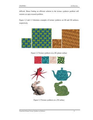 CHAPTER 1 An Overview
Transform Domain Texture Synthesis on Surfaces 4
difficult. Hence finding an efficient solution to the texture synthesis problem still
remains an open research problem.
Figure 1.2 and 1.3 illustrates examples of texture synthesis on 2D and 3D surfaces,
respectively.
Figure 1.2 Texture synthesis on a 2D, planar surface
Figure 1.3 Texture synthesis on a 3D surface
 