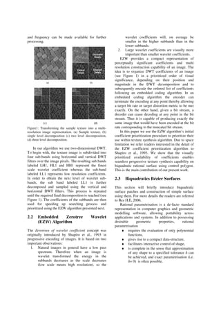 and frequency can be made available for further
processing.
Figure1: Transforming the sample texture into a multi-
resolution image representation. (a) Sample texture, (b)
single level decomposition (c) two level decomposition,
(d) three level decomposition.
In our algorithm we use two-dimensional DWT.
To begin with, the texture image is subdivided into
four sub-bands using horizontal and vertical DWT
filters over the image pixels. The resulting sub bands
labeled LH1, HL1 and HH1 represent the finest
scale wavelet coefficient whereas the sub-band
labeled LL1 represents low resolution coefficients.
In order to obtain the next level of wavelet sub-
bands, the sub band labeled LL1 is further
decomposed and sampled using the vertical and
horizontal DWT filters. This process is repeated
until the required final decomposition is reached (see
Figure 1). The coefficients of the subbands are then
used for speeding up searching process and
prioritized using the EZW algorithm presented next.
2.2 Embedded Zerotree Wavelet
(EZW) Algorithm
The Zerotrees of wavelet coefficient concept was
originally introduced by Shapiro et al., 1993 in
progressive encoding of images. It is based on two
important observations:
1. Natural images in general have a low pass
spectrum. Therefore when an image is
wavelet transformed the energy in the
subbands decreases as the scale decreases
(low scale means high resolution), so the
wavelet coefficients will, on average be
smaller in the higher subbands than in the
lower subbands.
2. Large wavelet coefficients are visually more
important than smaller wavelet coefficients.
EZW provides a compact representation of
perceptually significant coefficients and multi
resolution construction capability of an image. The
idea is to organize DWT coefficients of an image
(see Figure 1) in a prioritized order of visual
significance, depending on their position and
magnitude in the DWT decomposition and to
subsequently encode the ordered list of coefficients
following an embedded coding algorithm. In an
embedded coding algorithm the encoder can
terminate the encoding at any point thereby allowing
a target bit rate or target distortion metric to be met
exactly. On the other hand, given a bit stream, a
decoder can cease decoding at any point in the bit
stream. Thus it is capable of producing exactly the
same image that would have been encoded at the bit
rate corresponding to the truncated bit stream.
In this paper we use the EZW algorithm’s initial
coefficient prioritization procedure to prioritize their
use within texture synthesis algorithm. Due to space
limitation we refer readers interested in the detail of
the EZW coefficient prioritization algorithm to
Shapiro et al., 1993. We show that the visually
prioritized availability of coefficients enables
seamless progressive texture synthesis capability on
biquadratic rational surface using control polygon.
This is the main contribution of our present work.
2.3 Biquadratics Bézier Surfaces
This section will briefly introduce biquadratic
surface patches and construction of simple surface
using them. For more details the readers are referred
to Bez H.E, 2006.
Rational parametrisation is a de-facto standard
representation in computer graphics and geometric
modelling software, allowing portability across
applications and systems. In addition to possessing
desirable geometric properties, rational
parametrisation
♦ requires the evaluation of only polynomial
functions,
♦ gives rise to a compact data-structure,
♦ facilitates interactive control of shape,
♦ is complete in the sense that approximation
of any shape to a specified tolerance can
be achieved, and exact parametrisation (i.e.
= 0) is often possible.
 