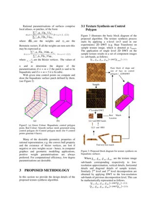Rational parametrisations of surfaces comprise
local atlases, or patches, of the form:
( ) ( )
( ) ( )
(2.1)1,ts,0,
st
st
t)(s, n.m
0jk, jk,m.jn.k
n.m
0jk,
*
jk,m.jn.k
bb
vbb <<=
=
=
where ω jk , are the weights and v jk, are the
Bernstein vectors. If all the weights are non-zero this
may be expressed as
( ) ( )
( ) ( )
)2.2(1t,s0,)t,s( m.n
0j,k j,kj.mk.n
m.n
0j,k j.mk.n
st
st
bb
bb j,kj,k
<<=
=
=
ω
ω ντ
where
ω jk
jk
jk
v
v
,
*
,
,
= are the Bézier vertices. The values of
n and m determine the degree of the
parametrisation; if n = m = 2 the patch is said to be
biquadratic and if n = m = 3 it is bi-cubic.
With given nine control points we compute and
draw the biquadratic surface patch defined by them.
(see Figure 2)
(a) (b)
Figure2: (a) Green Colour: Biquadratic control polygon
point, Red Colour: Smooth surface mesh generated using
control polygon (b) Control polygon mesh (for 9 control
points generate 4 faces).
Many of the desirable geometric properties of
rational representation, e.g. the convex hull property
and the existence of bézier vertices, are lost if
negative or zero weights occur - hence, in computer
graphics and geometric modelling applications,
positive weight parametrisations are always
preferred. For computational efficiency, low degree
parametrisations are desirable.
3 PROPOSED METHDOLOGY
In this section we provide the design details of the
proposed texture synthesis algorithm.
3.1 Texture Synthesis on Control
Polygon
Figure 3 illustrates the basic block diagram of the
proposed algorithm. The texture synthesis process
starts by applying a n-level (n=3 used in our
experiments) 2D DWT (e.g. Haar Transform) on
sample texture image, which is denoted as Isample,
The application of single level 2D DWT on the
sample texture results in a set of component images
i.e. sub-bands, as follows:
( ) ( ) )1.3(DWT,,, IIIII sample1HH1LH1HL1LL
−=
Figure 3: Proposed block diagram for texture synthesis on
biquadratic surfaces.
Where IIII HHLHHLLL 1111
,,, are the texture image
sub-bands corresponding respectively to low-
resolution approximation, vertical details, horizontal
details and diagonal details of sample texture.
Similarly 2nd
level and 3rd
level decomposition are
obtained by applying DWT to the low-resolution
sub-bands of previous decomposition level. This can
be mathematically represented as follows.
( ) ( ) )2.3(,,, 12222
−= IIIII LLHHLHHLLL
DWT
( ) ( ) )3.3(,,, 23333
−= IIIII LLHHLHHLLL
DWT
Find next best match
Sample
LL3 and HH3
3rd
Levelled DWT
LL3 and HH3 bands
Paste block of shape and
size of face on control
polygon / EZWIDWT
Best Match
Location
 
