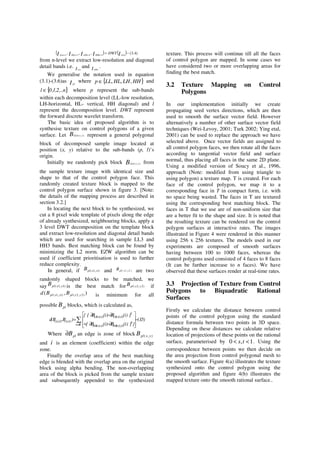 ( ) ( ) )4.3(,,, 1111
−=++++ IIIII LLnHHnLHnHLnLLn
DWT
from n-level we extract low-resolution and diagonal
detail bands i.e. ILLn
and I HHn
.
We generalise the notation used in equation
(3.1)-(3.6)as I pl
where }{ HHLHHLLLp ,,,∈ and
}{ n,..2,1,0l ∈ where p represent the sub-bands
within each decomposition level (LL-low resolution,
LH-horizontal, HL- vertical, HH diagonal) and l
represent the decomposition level. DWT represent
the forward discrete wavelet transform.
The basic idea of proposed algorithm is to
synthesise texture on control polygons of a given
surface. Let B yxLLn ),( represent a general polygonal
block of decomposed sample image located at
position (x, y) relative to the sub-bands (p, l)’s
origin.
Initially we randomly pick block B yxLLn ),( from
the sample texture image with identical size and
shape to that of the control polygon face. This
randomly created texture block is mapped to the
control polygon surface shown in figure 3. [Note:
the details of the mapping process are described in
section 3.2.]
In locating the next block to be synthesized, we
cut a 8 pixel wide template of pixels along the edge
of already synthesized, neighbouring blocks, apply a
3 level DWT decomposition on the template block
and extract low-resolution and diagonal detail bands
which are used for searching in sample LL3 and
HH3 bands. Best matching block can be found by
minimizing the L2 norm. EZW algorithm can be
used if coefficient prioritisation is used to further
reduce complexity.
In general, if )1,1( yxplB and )2y,2x(plB are two
randomly shaped blocks to be matched, we
say )1,1( yxplB is the best match for )2,2( yxplB if
),( )2,2()1,1( yxplyxpl BBd is minimum for all
possible plB blocks, which is calculated as,
)5.3(
}])i(B)i(B[
])i(B)i(B[{
)B,B(d
Bi
2
)2y,2x(3HH)1y,1x(3HH
2
)2y,2x(3LL)1y,1x(3LL
)1y,1x()2y,2x( −
∂−∂+
∂−∂
=
∂∈
Where plB∂ an edge is zone of block ),( yxplB
and i is an element (coefficient) within the edge
zone.
Finally the overlap area of the best matching
edge is blended with the overlap area on the original
block using alpha bending. The non-overlapping
area of the block is picked from the sample texture
and subsequently appended to the synthesized
texture. This process will continue till all the faces
of control polygon are mapped. In some cases we
have considered two or more overlapping areas for
finding the best match.
3.2 Texture Mapping on Control
Polygons
In our implementation initially we create
propagating seed vertex directions, which are then
used to smooth the surface vector field. However
alternatively a number of other surface vector field
techniques (Wei-Levoy, 2001; Turk 2002; Ying etal,
2001) can be used to replace the approach we have
selected above. Once vector fields are assigned to
all control polygon faces, we then rotate all the faces
according to tangential vector field and surface
normal, thus placing all faces in the same 2D plane.
Using a modified version of Soucy et al., 1996,
approach (Note: modified from using triangle to
using polygon) a texture map. T is created. For each
face of the control polygon, we map it to a
corresponding face in T in compact form, i.e. with
no space being wasted. The faces in T are textured
using the corresponding best matching block. The
faces in T that we use are of non-uniform size that
are a better fit to the shape and size. It is noted that
the resulting texture can be rendered on the control
polygon surfaces at interactive rates. The images
illustrated in Figure 4 were rendered in this manner
using 256 x 256 textures. The models used in our
experiments are composed of smooth surfaces
having between 100 to 1000 faces, whereas the
control polygons used consisted of 4 faces to 8 faces
(It can be further increase to n faces). We have
observed that these surfaces render at real-time rates.
3.3 Projection of Texture from Control
Polygons to Biquadratic Rational
Surfaces
Firstly we calculate the distance between control
points of the control polygon using the standard
distance formula between two points in 3D space.
Depending on these distances we calculate relative
location of projections of these points on the rational
surface, parameterised by 0 , 1s t< < . Using the
correspondence between points we then decide on
the area projection from control polygonal mesh to
the smooth surface. Figure 4(a) illustrates the texture
synthesized onto the control polygon using the
proposed algorithm and figure 4(b) illustrates the
mapped texture onto the smooth rational surface..
 