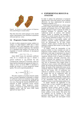 Figure4: (a) Texture on control polygon (b) Projection
from control Polygon to smooth surface.
Note that closer the control polygon to the smooth
surface representation, lesser distortion in projection
will occur and vice –versa.
3.4 Progressive Texture Using EZW
In order to achieve progressive texture synthesis on
surfaces, we adopt Shapiro’s EZW idea in which
coefficient values with magnitudes above a given
threshold are considered significant. This threshold
(t) is calculated using equation (3.6) based on the
magnitude of wavelet coefficients of decomposed
sample image.
( )
)6.3(Kt 2
y,xMAX LLlog n2 −=
where MAX() means the maximum coefficient
value, K is a constant and ( )yxLLn , denotes a
general coefficient in LLn sub-band. By only
considering the coefficients of sub-bands, which are
larger than the threshold and ignoring all others (i.e.
setting to zero), an inverse DWT is calculated to
produce the texture at a given progressive texture
quality. This can be expressed generally as:
( ) )7.3(
thershold
,,
,
EZWIDWT BB
BB
B HHnHLn
LHn,LLn
1LLn
−=−
The above equation can produce discrete quality
levels of texture depending on threshold or number
of coefficients need to be considered. Image quality
can be increased by decreasing the threshold and
vies-versa. Note that the function EZWIDWT above
represent an EZW constrained inverse discrete
wavelet transform. When progressive texture
synthesis is required we replace the normal texture
mapping process with the above EZW based
approach (see figure 5 & 6).
4 EXPERIMENTAL RESULTS &
ANALYSIS
In order to analyse the performance of proposed
algorithm and to show that surfaces can be rendered
effectively, we have implemented the proposed
algorithms in OpenGL, C++.
Experiment were performed on a diverse range
of texture samples that include regular, near-regular,
irregular and stochastic (Lin et al., 2004) textures.
Results illustrated in figure 5 indicate the ability of
proposed technique to efficiently map and
synthesized texture on surfaces, with minimal
artifacts. Further as matching and searching is
performed in wavelet domain, the texture synthesis
is fast. Textures illustrated in Figure 5 (a), (b), (c)
respectively belong to near-regular, regular, and
stochastic categories. Similar synthesized quality
levels are demonstrated for all three texture
categories. Further analysis revealed that the time
required to synthesize these texture is in the range of
few milliseconds.
To further extend the functionality of the
proposed method, we have extended our work to
progressive texture synthesis on surfaces. We have
preformed a wide range of experiments (see figure 6
& 7) to show that texture can be synthesized at
seamlessly different levels of quality on surfaces,
without consuming noticeable processing time.
Figure 6 illustrates the synthesis of a stochastic
texture of a flower. It is evident from the results that
only 10% of information from sample texture is
sufficient to create a texture with sufficiently rough
quality. By increasing the percentage of coefficients
further, the quality of the synthesized texture can be
seamlessly improved. Further experiments revealed
that for this texture, 20% of coefficients was
sufficient to synthesize a texture visually equal to
the texture that can be synthesized when all
coefficients are utilized. Progressive texture
synthesis gives the added advantage of being able to
truncate a bit stream representing the sample texture
at any intermediate stage, still being able to
synthesize texture at some intermediate quality level.
To further illustrate the application of the
proposed idea, we have extended our approach to
synthesizing texture on two smoothly joined
biquadratic rational surfaces, shown in figure 7.
Figure 7(c) shows two smoothly join biquadratic
patches. Figure 7(d) to 7(k) illustrates progressive
texture synthesis on this surface. This proves that
our technique can be extended to the many
geometric topologies. Results in figure 7 further
illustrates using regular and near-regular texture
 