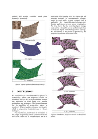 samples that texture variations across patch
boundaries are smooth.
Figure 5: Texture synthesis on biquadratic surface
5 CONCLUSIONS
We have introduced a novel DWT based approach to
synthesizing, texture and progressive texture, on
biquadratic surfaces. We have presented the methods
and algorithms in detail along with possible
applications and advantages. The proposed method
has the capability of synthesizing texture at
seamlessly different quality settings, a functionality
which is not possible via existing state-of –the art
techniques.
The use of visual prioritisation of information in
the sample image during texture synthesis allows the
task to be carried out at a higher speed but at an
equivalent visual quality level. We show that the
proposed approach is computationally efficient,
results in good quality texture synthesis, and is
applicable in bandwidth-adaptive/compressed-
domain applications such as remote visualization.
We have shown that the control polygon strategy
used can be extended to cover synthesizing texture
on many 3D objects with arbitrary surface topology.
We are currently in the process of generalizing the
proposed algorithm to address this issue.
Figure 6: Stochastic progressive texture on biquadratic
surface.
a1-3% coefficients
a2-5% coefficients
a3-10% coefficients
a4- ALL coefficients
(a) near-regular
(b) regular
(c) stochastic
 