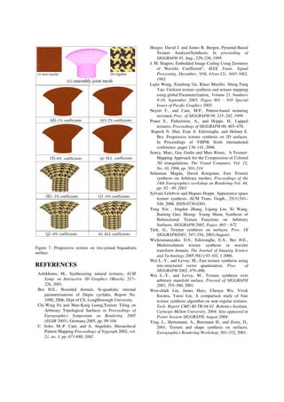 Figure 7: Progressive texture on two-joined biquadratic
surface.
REFERENCES
Ashikhmin, M., Synthesizing natural textures, ACM
Symp. on Interactive 3D Graphics (March), 217–
226, 2001.
Bez H.E., Bounded domain, bi-quadratic rational
parametrisations of Dupin cyclides, Report No.
1090, 2006, Dept of CS, Loughborough University.
Chi-Wing Fu and Man-Kang Leung,Texture Tiling on
Arbitrary Topological Surfaces in Proceedings of
Eurographics Symposium on Rendering 2005
(EGSR 2005), Germany,2005, pp. 99-104.
C. Soler, M.-P. Cani, and A. Angelidis, Hierarchical
Pattern Mapping Proceedings of Siggraph 2002, vol.
21, no. 3, pp. 673-680, 2002
Heeger, David J. and James R. Bergen, Pyramid-Based
Texture Analysis/Synthesis, In proceeding of
SIGGRAPH 95, Aug., 229–238, 1995.
J. M. Shapiro, Embedded Image Coding Using Zerotrees
of Wavelet Coefficient”, IEEE Trans. Signal
Processing, December, VOL 41(no.12), 3445-3462,
1993.
Lujin Wang, Xianfeng Gu, Klaus Mueller, Shing-Tung
Yau: Uniform texture synthesis and texture mapping
using global Parameterization,, Volume 21, Numbers
8-10, September 2005, Pages: 801 - 810 Special
Issues of Pacific Graphics 2005.
Neyret F., and Cani, M.P., Pattern-based texturing
revisited, Proc. of SIGGRAPH 99, 235–242, 1999.
Praun E., Finkelstein, A., and Hoppe, H., Lapped
textures, Proceedings of SIGGRAPH 00, 465–470,
Rupesh N. Shet, Eran A. Edirisinghe, and Helmut E.
Bez. Progressive texture synthesis on 3D surfaces.
In Proceedings of VIIP06 Sixth international
conference, pages 136–141, 2006.
Soucy, Marc, Guy Godin and Marc Rioux, A Texture-
Mapping Approach for the Compression of Colored
3D triangulations, The Visual Computer, Vol. 12,
No. 10, 1996, pp. 503–514
Sebastian Magda, David Kriegman, Fast Texture
synthesis on Arbitrary meshes, Proceedings of the
14th Eurographics workshop on Rendering Vol. 44,
pp: 82 - 89 ,2003
Sylvain Lefebvre and Hugues Hoppe. Appearance-space
texture synthesis. ACM Trans. Graph., 25(3):541–
548, 2006. ISSN:0730-0301.
Tong Xin , Jingdan Zhang, Ligang Liu, Xi Wang,
Baining Guo, Heung- Yeung Shum, Synthesis of
Bidirectional Texture Functions on Arbitrary
Surfaces, SIGGRAPH 2002, Pages: 665 – 672
Turk, G., Texture synthesis on surfaces, Proc. Of
SIGGRAPH2001, 347–354, 2001(August).
Wickramanayake, D.S., Edirisinghe, E.A., Bez H.E.,
Multiresolution texture synthesis in wavelet
transform domain, The Journal of Imaging Science
and Technology 2005.50(1):93-102, 1 2006.
Wei L.-Y., and Levoy, M., Fast texture synthesis using
tree-structured vector quantization, Proc. of
SIGGRAPH 2002, 479–488,
Wei L.-Y., and Levoy, M., Texture synthesis over
arbitrary manifold surface, Proceed of SIGGRAPH
2001, 355–360, 2001.
Wen-chieh Lin, James Hays, Chenyu Wu, Vivek
Kwatra, Yanxi Liu, A comparison study of four
texture synthesis algorithm on near-regular textures.
Tech. Report CMU-RI-TR-04-01, Robotics Institute,
Carnegie Mellon University, 2004. Also appeared in
Poster Session SIGGRAPH, August 2004.
Ying, L., Hertzmann, A., Biermann H., and Zorin, D.,
2001, Texture and shape synthesis on surfaces,
Eurographics Rendering Workshop, 301–312, 2001.
(c) smoothly joint mesh
(d)–1% coefficients (e)–2% coefficients
(f)–6% coefficients (g) ALL coefficients
(h) –2% coefficients (i) –4% coefficients
(j) –6% coefficients (k) ALL coefficients
(a) near-regular (b) regular
 