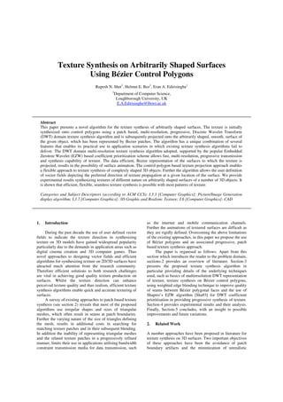 Texture Synthesis on Arbitrarily Shaped Surfaces
Using Bézier Control Polygons
Rupesh N. Shet1
, Helmut E. Bez1
, Eran A. Edirisinghe1
1
Department of Computer Science,
Loughborough University, UK
E.A.Edirisinghe@lboro.ac.uk
Abstract
1. Introduction
During the past decade the use of user defined vector
fields to indicate the texture direction in synthesizing
texture on 3D models have gained widespread popularity
particularly due to the demands in application areas such as
digital cinema creation and 3D computer games. Thus
novel approaches to designing vector fields and efficient
algorithms for synthesizing texture on 2D/3D surfaces have
attracted much attention from the research community.
Therefore efficient solutions to both research challenges
are vital in achieving good quality texture production on
surfaces. Whilst the texture direction can enhance
perceived texture quality and thus realism, efficient texture
synthesis algorithms enable quick and accurate texturing of
surfaces.
A survey of existing approaches to patch based texture
synthesis (see section 2) reveals that most of the proposed
algorithms use irregular shapes and sizes of triangular
meshes, which often result in seams at patch boundaries.
Further the varying nature of the size of triangles defining
the mesh, results in additional costs in searching for
matching texture patches and in their subsequent blending.
In addition the inability of representing triangular meshes
and the related texture patches in a progressively refined
manner, limits their use in applications utilising bandwidth
constraint transmission media for data transmission, such
as the internet and mobile communication channels.
Further the animations of textured surfaces are difficult as
they are rigidly defined. Overcoming the above limitations
of the existing approaches, in this paper we propose the use
of Bézier polygons and an associated progressive, patch
based texture synthesis approach.
The paper is organised as follows: Apart from this
section which introduces the reader to the problem domain,
sections-2 provides an overview of literature. Section-3
presents the proposed texture synthesis algorithm in
particular providing details of the underlying techniques
used, such as basics of multiresolution DWT representation
of texture, texture synthesis on Bézier control polygons,
using weighted edge blending technique to improve quality
of seams between Bézier polygonal faces and the use of
Shapiro’s EZW algorithm [Sha93] for DWT coefficient
prioritisation in providing progressive synthesis of texture.
Section-4 provides experimental results and their analysis.
Finally, Section-5 concludes, with an insight to possible
improvements and future variations.
2. Related Work
A number approaches have been proposed in literature for
texture synthesis on 3D surfaces. Two important objectives
of these approaches have been the avoidance of patch
boundary artifacts and the minimization of unrealistic
This paper presents a novel algorithm for the texture synthesis of arbitrarily shaped surfaces. The texture is initially
synthesized onto control polygons using a patch based, multi-resolution, progressive, Discrete Wavelet Transform
(DWT) domain texture synthesis algorithm and is subsequently projected onto the arbitrarily shaped, smooth, surface of
the given object, which has been represented by Bezier patches. The algorithm has a unique combination of several
features that enables its practical use in application scenarios in which existing texture synthesis algorithms fail to
deliver. The DWT domain multi-resolution texture synthesis algorithm adopted, supported by the popular Embedded
Zerotree Wavelet (EZW) based coefficient prioritization scheme allows fast, multi-resolution, progressive transmission
and synthesis capability of texture. The data efficient, Bezier representation of the surfaces to which the texture is
projected, results in the possibility of surface animation. The control polygon based texture projection approach enables
a flexible approach to texture synthesis of complexly shaped 3D objects. Further the algorithm allows the user definition
of vector fields depicting the preferred direction of texture propagation at a given location of the surface. We provide
experimental results synthesizing textures of different nature on arbitrarily shaped surfaces of a number of 3D objects. It
is shown that efficient, flexible, seamless texture synthesis is possible with most patterns of texture.
Categories and Subject Descriptors (according to ACM CCS): I.3.3 [Computer Graphics]: Picture/Image Generation
display algorithm; I.3.7 [Computer Graphics]: 3D Graphic and Realism: Texture; J.6 [Computer Graphics]: CAD
 