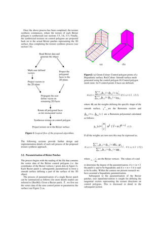 Once the above process has been completed, the texture
synthesis commences, where the texture of each Bézier
polygon is synthesized (see sections 3.5, 3.6, 3.7). Finally,
the synthesized textures on control polygons are projected
back on to the actual Bézier patches representing the 3D
surface, thus completing the texture synthesis process (see
section 3.8).
Figure 1: Logical flow of the proposed algorithms
The following sections provide further design and
implementation details of each sub process of the proposed
texture synthesis approach.
3.2. Parametrisation of Bézier Patches
The process begins with the reading of the file that contains
the vertex data of the Bézier control polygons (i.e. the
coordinates of the Bezier vertices / green dots in figure 2).
Each Bezier patch is subsequently parametrised to form a
smooth surface defining a part of the surface of the 3D
object.
The process of parametrisation of a single Bezier patch
can be summarized as follows (for more details readers are
referred to [Bez06]): Given a Bezier patch, τ , we first use
the vertex data of the nine control points to parametrise the
surface (see Figure 2) as,
(a) (b)
Figure2: (a) Green Colour: Control polygon points of a
Biquadratic surface, Red Colour: Smooth surface mesh
generated using the control polygon (b) Control polygon
mesh (note: for 9 control points 4 faces are defined).
(3.1)1,ts,0,
)s()t(
)s()t(
t)τ(s, n.m
0jk, jk,m.jn.k
n.m
0jk,
*
jk,m.jn.k
ωbb
vbb ≤≤=
∑
∑
=
=
where ω j,k are the weights defining the specific shape of the
smooth surface, *
v j,k
are the Bernstein vectors and
)t(bn.k
, )s(bm.j
are a Bernstein polynomial calculated
as follows:
( ) (3.2)u in)u1(iu
i
n
bn.i
−−=








If all the weights are non-zero this may be expressed as,
)2.3(1t,s0,
)s()t(
)s()t(
)t,s( m.n
0j,k j,kj.mk.n
m.n
0j,k j.mk.n
bb
bb j,kj,k
≤≤=
∑
∑
=
=
ω
ω ντ
where
ω jk
jk
jk
v
v
,
*
,
,
= are the Bézier vertices. The values of n and
m determine the degree of the parametrisation; if n = m = 2
the patch is said to be biquadratic and if n = m = 3 it is said
to be bi-cubic. Within the context our present research we
have assumed a biquadratic parametrisation.
Subsequent to the parametrisation of the Bezier
patches, user input/intervention is sought for defining the
tangential vectors representing the texture directions on
control polygons. This is discussed in detail in the
subsequent section.
Project vectors to
the 2D plane
Propagate the user
define vector on
remaining 2D Faces
Project the
polygonal
faces to the
2D plane.
Synthesize texture on control polygon
Project texture on to the Bézier surface
Read Bézier data and
generate the object
Mark user defined
vectors
Rotate all polygonal faces
as per propagated vector
 