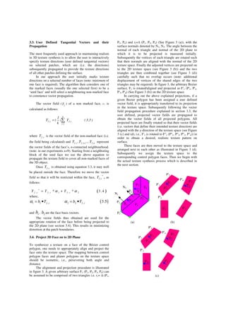 3.3. User Defined Tangential Vectors and their
Propagation
The most frequently used approach in maintaining realism
in 3D texture synthesis is to allow the user to interactively
specify texture directions (user defined tangential vectors)
on selected patches, which are (i.e. the directions)
subsequently propagated to provide the texture directions
of all other patches defining the surface.
In our approach the user initially marks texture
directions on a selected number of faces (note: minimum of
one face is required). The algorithm then considers one of
the marked faces (usually the one selected first) to be a
‘seed face’ and will select a neighbouring non-marked face
to commence vector propagation.
The vector field ( fT ) of a non marked face, c, is
calculated as follows:
)3.3(T)
k
1
(T i,f
k
1i
c,f ∑
=
=
where c,fT is the vector field of the non-marked face (i.e.
the field being calculated) and i,fT , 1i,fT + ,.. n,fT represent
the vector fields of the face’s, n-connected neighbourhood.
(note: in our experiments n=9). Starting from a neighboring
block of the seed face we use the above equation to
propagate the texture field to cover all non-marked faces of
the 3D object.
Once c,fT is obtained using equation 3.3, it may well
be placed outside the face. Therefore we move the vector
field so that it will be restricted within the face,
*
c,fT , as
follows:
( )*
, , 1 , 2* * 3 .4f c f c f cT T Tα α= +
where,
( )1 1 , 2 2 , 3.5f c f cb T b Tα α= • = •
and 1b , 2b are the face basis vectors.
The vector fields thus obtained are used for the
appropriate rotation of the face before being projected to
the 2D plane (see section 3.4). This results in minimizing
distortion at the patch boundaries.
3.4. Project 3D Face on to 2D Plane
To synthesize a texture on a face of the Bézier control
polygon, one needs to appropriately align and project the
face onto the texture space. The mapping between control
polygon faces and planer polygons on the texture space
should be isometric, i.e., persevering both angle and
distance.
The alignment and projection procedure is illustrated
in figure 3. A given arbitrary surface F1 (P1, P2, P3, P4) can
be assumed to be comprised of two triangles i.e. t1= (P1,
P3, P4) and t2= (P1, P2, P4) (See Figure 3 (a)), with the
surface normals denoted by N1, N2. The angle between the
normal of each triangle and normal of the 2D plane to
which it is to be projected is measured initially.
Subsequently the vertices of each triangle are rotated such
that their normals are aligned with the normal of the 2D
texture space. Finally the adjusted vertices are projected on
to the 2D texture space (see Figure 3 (b)) and the two
triangles are then combined together (see Figure 3 (d))
carefully such that no overlap occurs (note: additional
displacement of vertices of the shared edges of the two
triangles may be required). In figure 3, the arbitrary Bezier
surface, F1 is rotated/aligned and projected as F'1 (P'1, P'2,
P'3, P'4) (See Figure 3 (b)) on the 2D texture space.
In carrying out the above explained projections, if a
given Bezier polygon has been assigned a user defined
vector field, it is appropriately transferred to its projection
in the texture space. Subsequently following the vector
field propagation procedure explained in section 3.3, the
user defined, projected vector fields are propagated to
obtain the vector fields of all projected polygons. All
projected faces are finally rotated so that their vector fields
(i.e. vectors that define their intended texture direction) are
aligned with the y-direction of the texture space (see Figure
3 (c) and (d), i.e., F'1 is rotated to F''1 (P''1, P''2, P''3, P''4)) in
order to obtain a desired, realistic texture pattern on
surface.
These faces are then moved to the texture space and
arranged next to each other as illustrated in Figure 3 (d).
Subsequently we assign the texture space to the
corresponding control polygon faces. Then we begin with
the actual texture synthesis process which is described in
the next section.
(a) (b)
(c)
P1
P2
P3
P4
N1
N2
P'1
P'2
P'3
P'4
V1
F'1
F'2
F'3
F'4
V2
V1
F2F1
F3
F4
V2
P'1
P'2
P'3
P'4
V1
F'1
F'2
F'3
F'4
V2
 