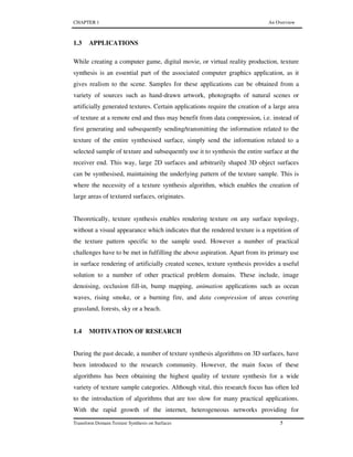 CHAPTER 1 An Overview
Transform Domain Texture Synthesis on Surfaces 5
1.3 APPLICATIONS
While creating a computer game, digital movie, or virtual reality production, texture
synthesis is an essential part of the associated computer graphics application, as it
gives realism to the scene. Samples for these applications can be obtained from a
variety of sources such as hand-drawn artwork, photographs of natural scenes or
artificially generated textures. Certain applications require the creation of a large area
of texture at a remote end and thus may benefit from data compression, i.e. instead of
first generating and subsequently sending/transmitting the information related to the
texture of the entire synthesised surface, simply send the information related to a
selected sample of texture and subsequently use it to synthesis the entire surface at the
receiver end. This way, large 2D surfaces and arbitrarily shaped 3D object surfaces
can be synthesised, maintaining the underlying pattern of the texture sample. This is
where the necessity of a texture synthesis algorithm, which enables the creation of
large areas of textured surfaces, originates.
Theoretically, texture synthesis enables rendering texture on any surface topology,
without a visual appearance which indicates that the rendered texture is a repetition of
the texture pattern specific to the sample used. However a number of practical
challenges have to be met in fulfilling the above aspiration. Apart from its primary use
in surface rendering of artificially created scenes, texture synthesis provides a useful
solution to a number of other practical problem domains. These include, image
denoising, occlusion fill-in, bump mapping, animation applications such as ocean
waves, rising smoke, or a burning fire, and data compression of areas covering
grassland, forests, sky or a beach.
1.4 MOTIVATION OF RESEARCH
During the past decade, a number of texture synthesis algorithms on 3D surfaces, have
been introduced to the research community. However, the main focus of these
algorithms has been obtaining the highest quality of texture synthesis for a wide
variety of texture sample categories. Although vital, this research focus has often led
to the introduction of algorithms that are too slow for many practical applications.
With the rapid growth of the internet, heterogeneous networks providing for
 