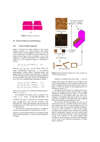 (d)
(d)
Figure 3: 3D faces to 2D faces
3.5. Texture Synthesis on Control Polygons
3.5.1 Texture Synthesis Approach
Figure 4 illustrates the block diagram of the texture
synthesis process on a control polygon. The texture
synthesis process starts by applying a n-level (n=1,2,3 used
in our experiments) 2D DWT (e.g. Haar Transform) on
sample texture image, which is denoted as Isample, The
application of single level 2D DWT on the sample texture
results in a set of component images i.e. sub-bands, as
follows:
( ) )6.3()I(DWT,,, sample1HH1LH1HL1LL IIII =
Where IIII HHLHHLLL 1111
,,, are the texture image sub-
bands corresponding respectively to low-resolution
approximation, vertical details, horizontal details and
diagonal details of sample texture. Similarly 2nd
level and
3rd
level decompositions are obtained by applying DWT to
the low-resolution sub-bands of previous decomposition
level. This can be mathematically represented as follows.
)7.3()(DWT),,,( IIIII 1LL2HH2LH2HL2LL
=
)8.3()(DWT),,, IIIII( 2LL3HH3LH3HL3LL
=
)9.3()(DWT),,,( IIIII LLn1HHn1LHn1HLn1LLn
=++++
from n-level we extract low-resolution and diagonal detail
bands i.e. I LLn
and I HHn
.
We generalize the notation used in equation (3.6)-
(3.10) as I pl where }{ HHLHHLLLp ,,,∈ and
}{ n,..2,1,0l ∈ where p represents the sub-bands within
each decomposition level (LL-low resolution, LH-
horizontal, HL- vertical, HH diagonal) and l represent the
decomposition level. DWT represent the forward discrete
wavelet transform.
The basic idea of proposed algorithm is to synthesize
texture on control polygons of a given surface. Let B yxLLn ),(
represent a general polygonal block of decomposed sample
image located at position (x, y) relative to the sub-bands (p,
l)’s origin.
Figure 4: Proposed block diagram for texture synthesis on
control polygon surfaces.
Initially we randomly pick block B yxLLn ),( from the
sample texture image with identical size and shape to that
of the control polygon face. This randomly created texture
block is mapped to the control polygon surface shown in
figure 4. [Note: the details of the mapping process are
described in section 3.7.]
In locating the next block to be synthesized, we cut a
8 pixel wide template of pixels along the edge of already
synthesized, neighboring blocks, apply a 3 level DWT
decomposition on the template block and extract low-
resolution and diagonal detail bands which are used for
searching in sample LL3 and HH3 bands. Best matching
block can be found by minimizing the L2 norm.
To speed up the block matching we only use all
coefficients of the LLn and HHn sub-bands for matching.
In our experiment where n=3 and a sample texture size of
256 × 256 is used, out of the 65536 possible coefficients,
we only use 1024 coefficient i.e. 1/64 of total number
coefficient in the sample texture. Therefore the matching
speed is significantly enhanced. In order to achieve good
quality on surface these approach is not always applicable
all the time. Depends on the texture pattern these
coefficients can be increases or decreases. EZW algorithm
can be used for the coefficient prioritisation to further
reduce complexity.
Find next best match
Sample Texture
LL3 and HH3 band
3rd
Levelled DWT Image
LL3 and HH3 bands
Paste block of shape and
size of face on control
polygon / EZWIDWT
Best Match
Location
P''1 P''2
P''3 P''4
F''1 F''3
F''2 F'4
 